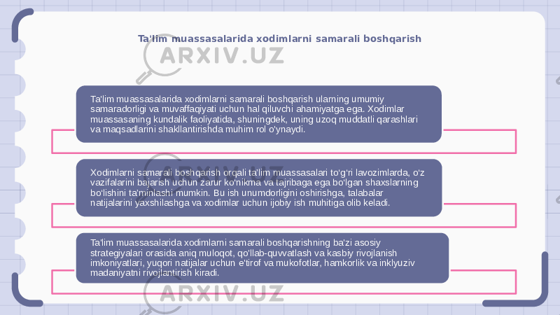 Ta&#39;lim muassasalarida xodimlarni samarali boshqarish Ta&#39;lim muassasalarida xodimlarni samarali boshqarish ularning umumiy samaradorligi va muvaffaqiyati uchun hal qiluvchi ahamiyatga ega. Xodimlar muassasaning kundalik faoliyatida, shuningdek, uning uzoq muddatli qarashlari va maqsadlarini shakllantirishda muhim rol o&#39;ynaydi. Xodimlarni samarali boshqarish orqali ta’lim muassasalari to‘g‘ri lavozimlarda, o‘z vazifalarini bajarish uchun zarur ko‘nikma va tajribaga ega bo‘lgan shaxslarning bo‘lishini ta’minlashi mumkin. Bu ish unumdorligini oshirishga, talabalar natijalarini yaxshilashga va xodimlar uchun ijobiy ish muhitiga olib keladi. Ta&#39;lim muassasalarida xodimlarni samarali boshqarishning ba&#39;zi asosiy strategiyalari orasida aniq muloqot, qo&#39;llab-quvvatlash va kasbiy rivojlanish imkoniyatlari, yuqori natijalar uchun e&#39;tirof va mukofotlar, hamkorlik va inklyuziv madaniyatni rivojlantirish kiradi. 