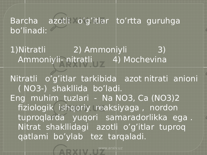 Barcha azotli o’g’itlar to’rtta guruhga bo’linadi: 1) Nitratli 2) Ammoniyli 3) Ammoniyli- nitratli 4) Mochevina Nitratli o’g’itlar tarkibida azot nitrati anioni ( NO3-) shakllida bo’ladi. Eng muhim tuzlari - Na NO3, Ca (NO3)2 fiziologik ishqoriy reaksiyaga , nordon tuproqlarda yuqori samaradorlikka ega . Nitrat shakllidagi azotli o’g’itlar tuproq qatlami bo’ylab tez tarqaladi. www.arxiv.uz 