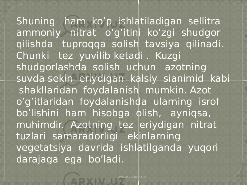 Shuning ham ko’p ishlatiladigan sellitra ammoniy nitrat o’g’itini ko’zgi shudgor qilishda tuproqqa solish tavsiya qilinadi. Chunki tez yuvilib ketadi . Kuzgi shudgorlashda solish uchun azotning suvda sekin eriydigan kalsiy sianimid kabi shakllaridan foydalanish mumkin. Azot o’g’itlaridan foydalanishda ularning isrof bo’lishini ham hisobga olish, ayniqsa, muhimdir. Azotning tez eriydigan nitrat tuzlari samaradorligi ekinlarning vegetatsiya davrida ishlatilganda yuqori darajaga ega bo’ladi. www.arxiv.uz 