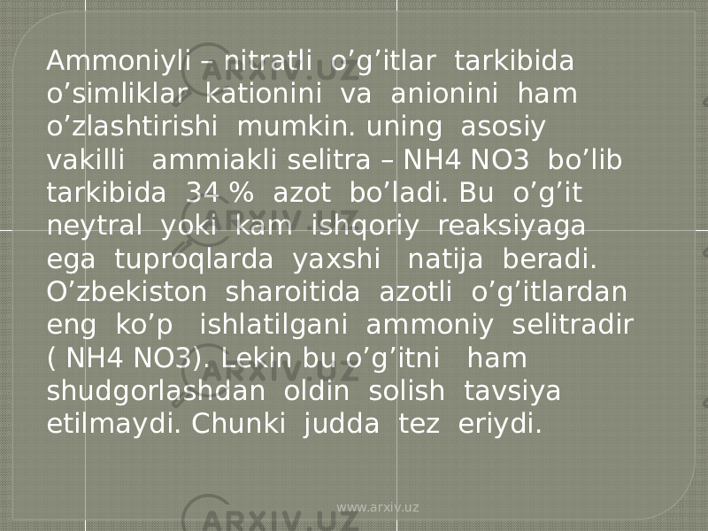 Ammoniyli – nitratli o’g’itlar tarkibida o’simliklar kationini va anionini ham o’zlashtirishi mumkin. uning asosiy vakilli ammiakli selitra – NH4 NO3 bo’lib tarkibida 34 % azot bo’ladi. Bu o’g’it neytral yoki kam ishqoriy reaksiyaga ega tuproqlarda yaxshi natija beradi. O’zbekiston sharoitida azotli o’g’itlardan eng ko’p ishlatilgani ammoniy selitradir ( NH4 NO3). Lekin bu o’g’itni ham shudgorlashdan oldin solish tavsiya etilmaydi. Chunki judda tez eriydi. www.arxiv.uz 