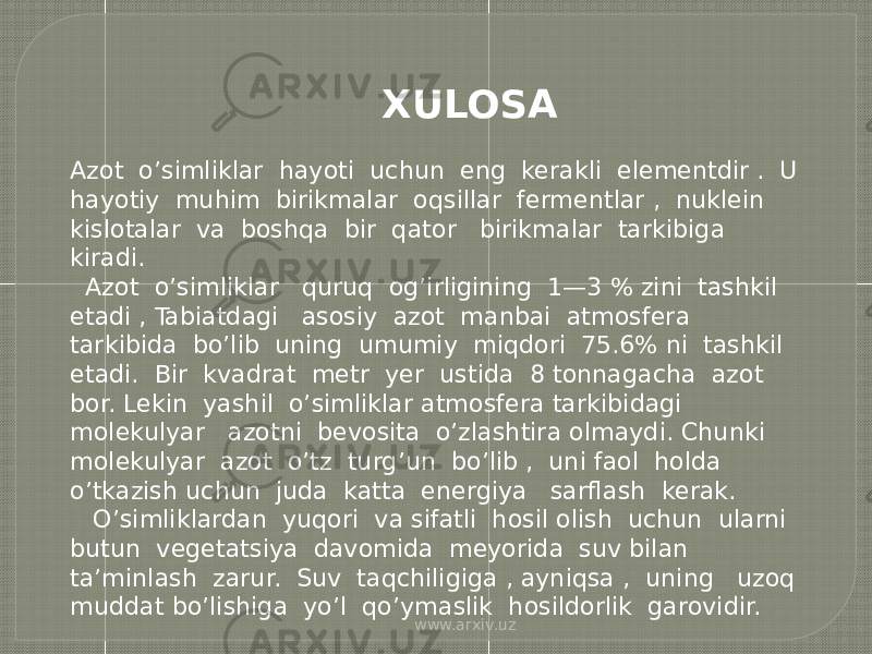  XULOSA Azot o’simliklar hayoti uchun eng kerakli elementdir . U hayotiy muhim birikmalar oqsillar fermentlar , nuklein kislotalar va boshqa bir qator birikmalar tarkibiga kiradi. Azot o’simliklar quruq og’irligining 1—3 % zini tashkil etadi , Tabiatdagi asosiy azot manbai atmosfera tarkibida bo’lib uning umumiy miqdori 75.6% ni tashkil etadi. Bir kvadrat metr yer ustida 8 tonnagacha azot bor. Lekin yashil o’simliklar atmosfera tarkibidagi molekulyar azotni bevosita o’zlashtira olmaydi. Chunki molekulyar azot o’tz turg’un bo’lib , uni faol holda o’tkazish uchun juda katta energiya sarflash kerak. O’simliklardan yuqori va sifatli hosil olish uchun ularni butun vegetatsiya davomida meyorida suv bilan ta’minlash zarur. Suv taqchiligiga , ayniqsa , uning uzoq muddat bo’lishiga yo’l qo’ymaslik hosildorlik garovidir. www.arxiv.uz 