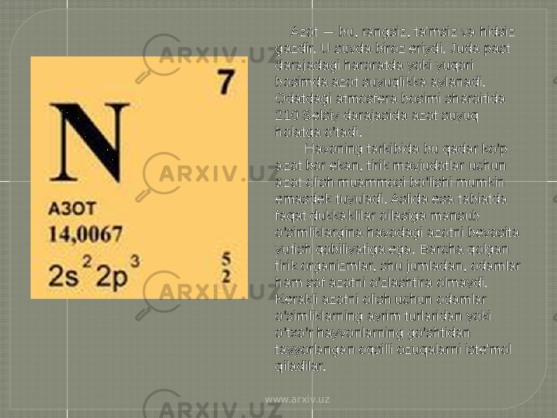          Azot — bu, rangsiz, ta&#39;msiz va hidsiz gazdir. U suvda biroz eriydi. Juda past darajadagi haroratda yoki yuqori bosimda azot suyuqlikka aylanadi. Odatdagi atmosfera bosimi sharoitida 210 Selsiy darajasida azot suyuq holatga o ’ tadi.                                                           Havoning tarkibida bu qadar ko ’ p azot bor ekan, tirik mavjudotlar uchun azot olish muammosi bo ’ lishi mumkin emasdek tuyuladi. Aslida esa tabiatda faqat dukkaklilar oilasiga mansub o ’ simliklargina havodagi azotni bevosita yutish qobiliyatiga ega. Barcha qolgan tirik organizmlar, shu jumladan, odamlar ham sof azotni o ’ zlashtira olmaydi. Kerakli azotni olish uchun odamlar o ’ simliklarning ayrim turlaridan yoki o ’ txo ’ r hayvonlarning go ’ shtidan tayyorlangan oqsilli ozuqalarni iste&#39;mol qiladilar.          www.arxiv.uz 