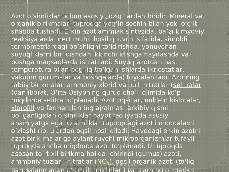 Azot o‘simliklar uchun asosiy „oziq“lardan biridir. Mineral va organik birikmalari tuproqqa yog‘in-sochin bilan yoki o‘g‘it sifatida tushadi. Erkin azot ammiak sintezida, baʼzi kimyoviy reaksiyalarda inert muhit hosil qiluvchi sifatida, simobli termometrlardagi bo‘shliqni to‘ldirishda, yonuvchan suyuqliklarni bir idishdan ikkinchi idishga haydashda va boshqa maqsadlarda ishlatiladi. Suyuq azotdan past temperatura bilan bog‘liq bo‘lgan ishlarda (kriostatlar, vakuum qurilmalar va boshqalarda) foydalaniladi. Azotning tabiiy birikmalari ammoniy xlorid va turli nitratlar ( selitralar )dan iborat. O‘rta Osiyoning quruq cho‘l iqlimida ko‘p miqdorda selitra to‘planadi. Azot oqsillar, nuklein kislotalar, xlorofill  va fermentlarning ajralmas tarkibiy qismi bo‘lganligidan o‘simliklar hayot faoliyatida asosiy ahamiyatga ega. O‘simliklar tuproqdagi azotli moddalarni o‘zlashtirib, ulardan oqsil hosil qiladi. Havodagi erkin azotni azot birik-malariga aylantiruvchi mikroorganizmlar tufayli tuproqda ancha miqdorda azot to‘planadi. U tuproqda asosan to‘rt xil birikma holida: chirindi (gumus) azoti, ammoniy tuzlari, nitratlar (NO 3 ), oqsil organik azoti (to‘liq parchalanmagan o‘simlik qoldiqlari) va ularning o‘zgarish mahsulotlari — aminokislotalar ,  peptidlar ,  amidlar  va  aminlar  holida mavjud bo‘ladi. www.arxiv.uz 