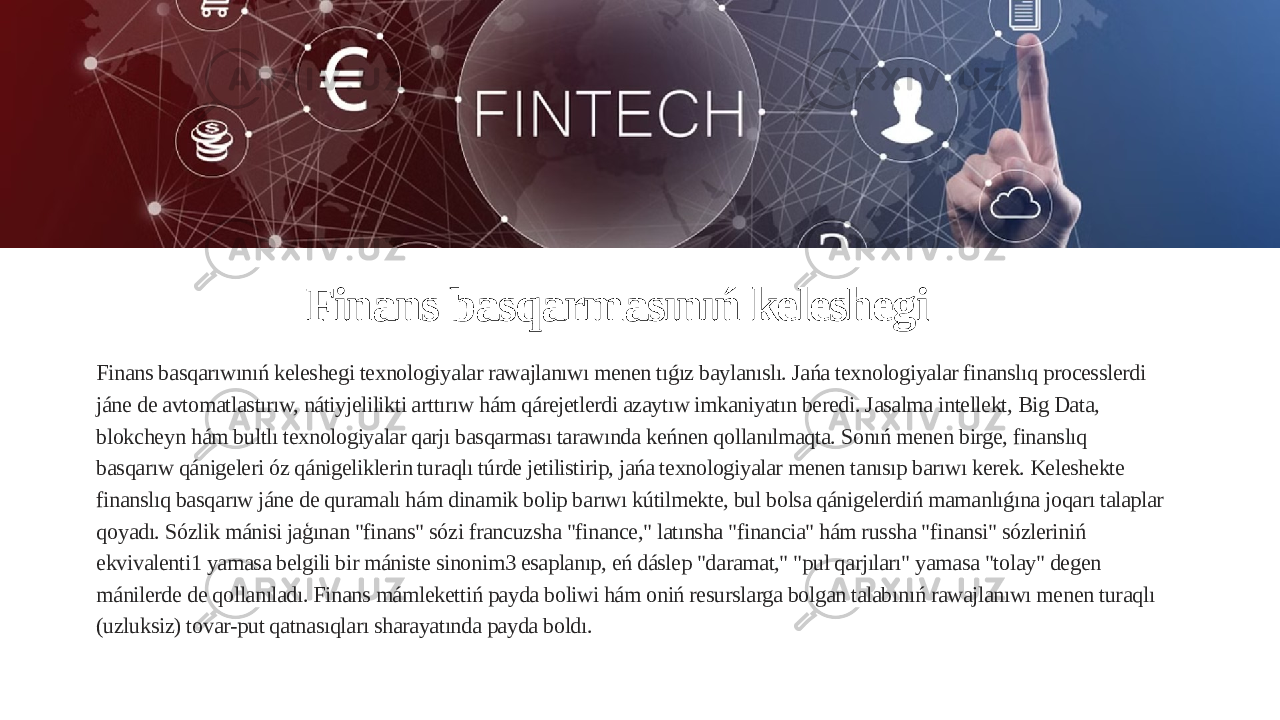 Finans basqarmasınıń keleshegi Finans basqarıwınıń keleshegi texnologiyalar rawajlanıwı menen tıǵız baylanıslı. Jańa texnologiyalar finanslıq processlerdi jáne de avtomatlastırıw, nátiyjelilikti arttırıw hám qárejetlerdi azaytıw imkaniyatın beredi. Jasalma intellekt, Big Data, blokcheyn hám bultlı texnologiyalar qarjı basqarması tarawında keńnen qollanılmaqta. Sonıń menen birge, finanslıq basqarıw qánigeleri óz qánigeliklerin turaqlı túrde jetilistirip, jańa texnologiyalar menen tanısıp barıwı kerek. Keleshekte finanslıq basqarıw jáne de quramalı hám dinamik bolip barıwı kútilmekte, bul bolsa qánigelerdiń mamanlıǵına joqarı talaplar qoyadı. Sózlik mánisi jaģınan &#34;finans&#34; sózi francuzsha &#34;finance,&#34; latınsha &#34;financia&#34; hám russha &#34;finansi&#34; sózleriniń ekvivalenti1 yamasa belgili bir mániste sinonim3 esaplanıp, eń dáslep &#34;daramat,&#34; &#34;pul qarjıları&#34; yamasa &#34;tolay&#34; degen mánilerde de qollanıladı. Finans mámlekettiń payda boliwi hám oniń resurslarga bolgan talabınıń rawajlanıwı menen turaqlı (uzluksiz) tovar-put qatnasıqları sharayatında payda boldı. 