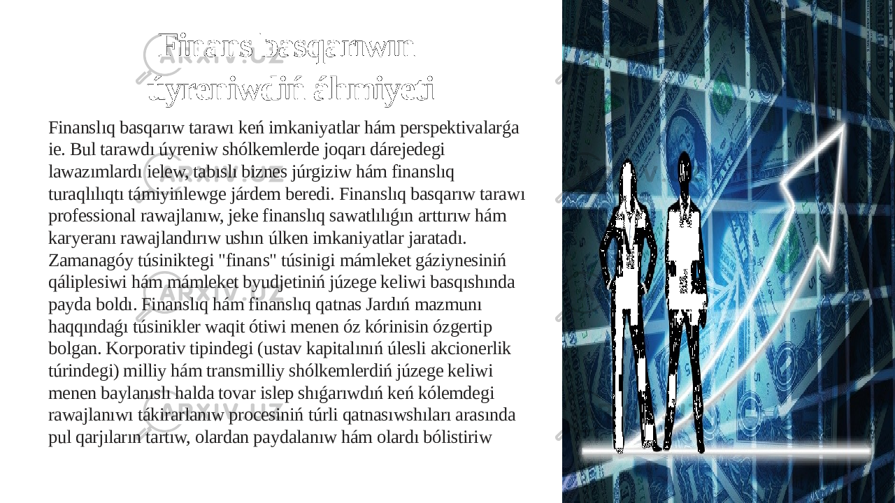 Finans basqarıwın úyreniwdiń áhmiyeti Finanslıq basqarıw tarawı keń imkaniyatlar hám perspektivalarǵa ie. Bul tarawdı úyreniw shólkemlerde joqarı dárejedegi lawazımlardı ielew, tabıslı biznes júrgiziw hám finanslıq turaqlılıqtı támiyinlewge járdem beredi. Finanslıq basqarıw tarawı professional rawajlanıw, jeke finanslıq sawatlılıǵın arttırıw hám karyeranı rawajlandırıw ushın úlken imkaniyatlar jaratadı. Zamanagóy túsiniktegi &#34;finans&#34; túsinigi mámleket gáziynesiniń qáliplesiwi hám mámleket byudjetiniń júzege keliwi basqıshında payda boldı. Finanslıq hám finanslıq qatnas Jardıń mazmunı haqqındaǵı túsinikler waqit ótiwi menen óz kórinisin ózgertip bolgan. Korporativ tipindegi (ustav kapitalınıń úlesli akcionerlik túrindegi) milliy hám transmilliy shólkemlerdiń júzege keliwi menen baylanıslı halda tovar islep shıǵarıwdıń keń kólemdegi rawajlanıwı tákirarlanıw procesiniń túrli qatnasıwshıları arasında pul qarjıların tartıw, olardan paydalanıw hám olardı bólistiriw 