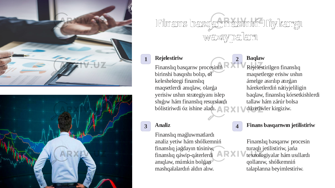 Finans basqarmasınıń Tiykargı wazıypaları 1 Rejelestiriw Finanslıq basqarıw procesiniń birinshi basqıshı bolıp, ol keleshektegi finanslıq maqsetlerdi anıqlaw, olarǵa yerisiw ushın strategiyanı islep shıǵıw hám finanslıq resurslardı bólistiriwdi óz ishine aladı. 2 Baqlaw Rejelestirilgen finanslıq maqsetlerge erisiw ushın ámelge asırılıp atırǵan háreketlerdiń nátiyjeliligin baqlaw, finanslıq kórsetkishlerdi tallaw hám zárúr bolsa dúzetiwler kirgiziw. 3 Analiz Finanslıq maǵluwmatlardı analiz yetiw hám shólkemniń finanslıq jaǵdayın túsiniw, finanslıq qáwip-qáterlerdi anıqlaw, múmkin bolǵan mashqalalardıń aldın alıw. 4 Finans basqarıwın jetilistiriw Finanslıq basqarıw procesin turaqlı jetilistiriw, jańa texnologiyalar hám usıllardı qollanıw, shólkemniń talaplarına beyimlestiriw. 