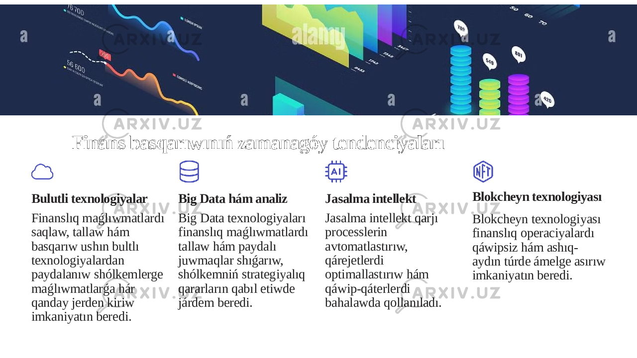 Finans basqarıwınıń zamanagóy tendenciyaları Bulutli texnologiyalar Finanslıq maǵlıwmatlardı saqlaw, tallaw hám basqarıw ushın bultlı texnologiyalardan paydalanıw shólkemlerge maǵlıwmatlarǵa hár qanday jerden kiriw imkaniyatın beredi. Big Data hám analiz Big Data texnologiyaları finanslıq maǵlıwmatlardı tallaw hám paydalı juwmaqlar shıǵarıw, shólkemniń strategiyalıq qararların qabıl etiwde járdem beredi. Jasalma intellekt Jasalma intellekt qarjı processlerin avtomatlastırıw, qárejetlerdi optimallastırıw hám qáwip-qáterlerdi bahalawda qollanıladı. Blokcheyn texnologiyası Blokcheyn texnologiyası finanslıq operaciyalardı qáwipsiz hám ashıq- aydın túrde ámelge asırıw imkaniyatın beredi. 