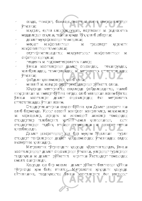  савдо, тижорат, божхона, почта ва солиқ операцияларини ўтказиш;  за ҳ арли, енгил алангаланувчан, портловчи ва радиоактив моддаларни сақлаш, ташиш ҳ амда йўқ қилиб юбориш;  давлат му ҳ офазасини таъминлаш;  ме ҳ нат хавфсизлигини ва транспорт ҳ аракати хавфсизлигини таъминлаш;  сертификатланадиган ма ҳ сулотнинг хавфсизлигини ва сифатини аниқлаш;  геодезик ва гидрометеорологик ишлар;  ўлчаш воситаларини давлат синовидан, текширувдан, калибрлашдан, таъмирлашдан ва метрологик аттестатлашдан ўтказиш;  фойдали қазилмаларни қазиб олиш;  миллий ва халқаро спорт рекордларини рўйхатга олиш. Юқорида келтирилган соҳаларда фойдаланадиган, ишлаб чиқарилиши ва импорт бўйича четдан олиб келиниши лозим бўлган ўлчаш воситалари давлат синовларидан ёки метрологик аттестатлашдан ўтиши лозим. Стандартлаштириш со ҳ аси б ў йича ҳ ам Давлат назорати иш олиб бормокда. Унинг асосий вазифаси вазирликлар, ма ҳ камалар ва корхоналар, юридик ва жисмоний шахслар томонидан стандартлар талабларига қ атъий амал қ илинишини, янги стандартларни тадбиқ этишни таъминлаш ва назорат этиш ҳ исобланади. Давлат назоратининг яна бир му ҳ им й ў налиши - турли стандарт тоифаларини давлат қ айдномасидан ўтказишдан олдин экспертиза қилишдир. Метрология тўғрисидаги қонунда кўрсатилганидек, ўлчаш воситаларининг давлат синовларини ўтказиш, уларнинг турларини тасдиқлаш ва давлат рўйхатига киритиш Ўзстандарт томонидан амалга оширилади. Қонунда яна бир масала - давлат рўйхати белгисини қўйиш тўғрисида ҳ ам баён этилган. Метрология ҳ ақидаги қонунда айтилишича, тасдиқланган ўлчаш воситаларига ёки уларнинг 3 