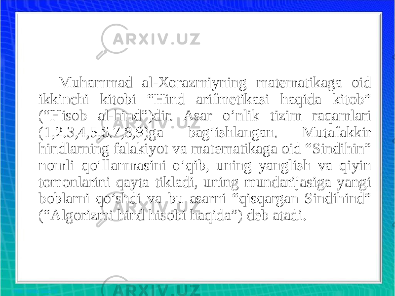 Muhammad al-Xorazmiyning matematikaga oid ikkinchi kitobi “Hind arifmetikasi haqida kitob” (“Hisob al-hind”)dir. Asar o’nlik tizim raqamlari (1,2.3,4,5,6.7,8,9)ga bag’ishlangan. Mutafakkir hindlarning falakiyot va matematikaga oid “Sindihin” nomli qo’llanmasini o’qib, uning yanglish va qiyin tomonlarini qayta tikladi, uning mundarijasiga yangi boblarni qo’shdi va bu asarni “qisqargan Sindihind” (“Algorizmi hind hisobi haqida”) deb atadi. 