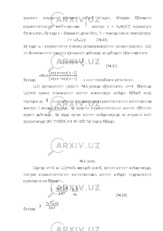 ҳаракати ҳақидаги масалани кўриб чиққан. Маҳлум бўлишича парамагнетикнинг магнитланиши ⃗J вектори а = Р m B /( kT ) параметрга боғлиқ экан, бу ерда k – Бол p цман доимийси, Т – термодинамик температура: J = n 0 Р m L ( a ) (24.16) Бу ерда n 0 – парамагнетик атомлар (молекулалар)нинг концентрацияси. L (а) ни Ланжевеннинг классик функцияси дейилади ва қуйидаги кўринишга эга: L(a)= ctha − 1 a (24.17) бу ерда ctha = [exp a+exp (a− )] [exp a− exp (a− )] - а нинг гиперболик котангенси. L (а) функциянинг графиги 24.5-расмда кўрсатилган. а>>1   бўлганда L ( a )  1: ҳамма атомларнинг магнит моментлари майдон бўйлаб «саф тортади» ва ⃗B нинг кейинги ортишларида парамагнетикнинг магнитланиш вектори J амалда ўсмайди. Бу ҳолатни парамагнетикнинг магнит тўйинган ҳолати дейилади. Бу жуда кучли магнит майдонларида ва етарлича паст ҳароратларда (М: Т=300К а=1 В  100 Тл) содир бўлади. 24.5-расм. Одатда а<<1 ва L ( a )  а/3. шундай қилиб, кучсиз магнит майдонларда, изотроп парамагнетикнинг магнитланиши, магнит майдон индукциясига пропорционал бўлади. ⃗J= n0Pm 2B 3kT = χ&#39;⃗B μ0 (24.18) бу ерда χ&#39;= n0Pm 2μ0 3kT . 