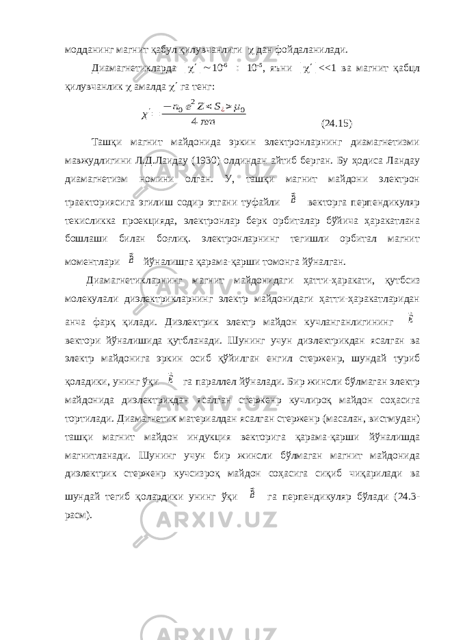 модданинг магнит қабул қилувчанлиги  дан фойдаланилади. Диамагнетикларда  10 -6  10 -5 , яъни  <<1 ва магнит қабцл қилувчанлик  амалда  га тенг:χ&#39;= − n0e2Z < S¿> μ0 4 πm (24.15) Ташқи магнит майдонида эркин электронларнинг диамагнетизми мавжудлигини Л.Д.Лаидау (1930) олдиндан айтиб берган. Бу ҳодиса Ландау диамагнетизм номини олган. У, ташқи магнит майдони электрон траекториясига эгилиш содир этгани туфайли ⃗B векторга перпендикуляр текисликка проекцияда, электронлар берк орбиталар бўйича ҳаракатлана бошлаши билан боғлиқ. электронларнинг тегишли орбитал магнит моментлари ⃗B йўналишга қарама-қарши томонга йўналган. Диамагнетикларнинг магнит майдонидаги ҳатти-ҳаракати, қутбсиз молекулали диэлектрикларнинг электр майдонидаги ҳатти-ҳаракатларидан анча фарқ қилади. Диэлектрик электр майдон кучланганлигининг ⃗E вектори йўналишида қутбланади. Шунинг учун диэлектрикдан ясалган ва электр майдонига эркин осиб қўйилган енгил стержен p , шундай туриб қоладики, унинг ўқи ⃗E га параллел йўналади. Бир жинсли бўлмаган электр майдонида диэлектрикдан ясалган стержен p кучлироқ майдон соҳасига тортилади. Диамагнетик материалдан ясалган стержен p (масалан, вистмудан) ташқи магнит майдон индукция векторига қарама-қарши йўналишда магнитланади. Шунинг учун бир жинсли бўлмаган магнит майдонида диэлектрик стержен p кучсизроқ майдон соҳасига сиқиб чиқарилади ва шундай тегиб қолардики унинг ўқи ⃗B га перпендикуляр бўлади (24.3- расм). 