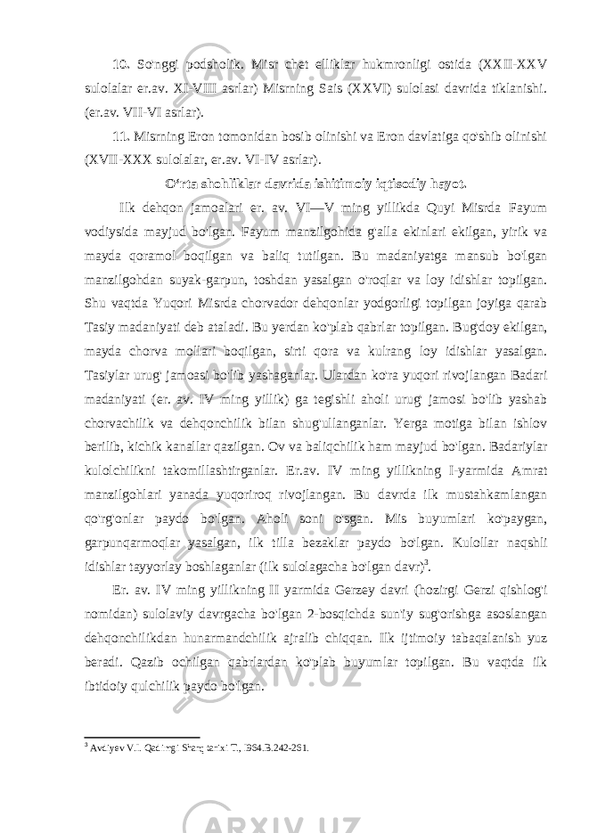 10. So&#39;nggi podsholik. Misr chet elliklar hukmronligi ostida (XXII-XXV sulolalar er.av. XI-VIII asrlar) Misrning Sais (XXVI) sulolasi davrida tiklanishi. (er.av. VII-VI asrlar). 11. Misrning Eron tomonidan bosib olinishi va Eron davlatiga qo&#39;shib olinishi (XVII-XXX sulolalar, er.av. VI-IV asrlar). О ‘rta shohliklar davrida ishitimoiy iqtisodiy hayot. Ilk dehqon jamoalari er. av. VI—V ming yillikda Quyi Misrda Fayum vodiysida mayjud bo&#39;lgan. Fayum manzilgohida g&#39;alla ekinlari ekilgan, yirik va mayda qoramol boqilgan va baliq tutilgan. Bu madaniyatga mansub bo&#39;lgan manzilgohdan suyak-garpun, toshdan yasalgan o&#39;roqlar va loy idishlar topilgan. Shu vaqtda Yuqori Misrda chorvador dehqonlar yodgorligi topilgan joyiga qarab Tasiy madaniyati deb ataladi. Bu yerdan ko&#39;plab qabrlar topilgan. Bug&#39;doy ekilgan, mayda chorva mollari boqilgan, sirti qora va kulrang loy idishlar yasalgan. Tasiylar urug&#39; jamoasi bo&#39;lib yashaganlar. Ulardan ko&#39;ra yuqori rivojlangan Badari madaniyati (er. av. IV ming yillik) ga tegishli aholi urug&#39; jamosi bo&#39;lib yashab chorvachilik va dehqonchilik bilan shug&#39;ullanganlar. Yerga motiga bilan ishlov berilib, kichik kanallar qazilgan. Ov va baliqchilik ham mayjud bo&#39;lgan. Badariylar kulolchilikni takomillashtirganlar. Er.av. IV ming yillikning I-yarmida Amrat manzilgohlari yanada yuqoriroq rivojlangan. Bu davrda ilk mustahkamlangan qo&#39;rg&#39;onlar paydo bo&#39;lgan. Aholi soni o&#39;sgan. Mis buyumlari ko&#39;paygan, garpunqarmoqlar yasalgan, ilk tilla bezaklar paydo bo&#39;lgan. Kulollar naqshli idishlar tayyorlay boshlaganlar (ilk sulolagacha bo&#39;lgan davr) 3 . Er. av. IV ming yillikning II yarmida Gerzey davri (hozirgi Gerzi qishlog&#39;i nomidan) sulolaviy davrgacha bo&#39;lgan 2-bosqichda sun&#39;iy sug&#39;orishga asoslangan dehqonchilikdan hunarmandchilik ajralib chiqqan. Ilk ijtimoiy tabaqalanish yuz beradi. Qazib ochilgan qabrlardan ko&#39;plab buyumlar topilgan. Bu vaqtda ilk ibtidoiy qulchilik paydo bo&#39;lgan. 3 Avdiyev V.I. Qadimgi Sharq tarixi T., I964. B.242-261. 