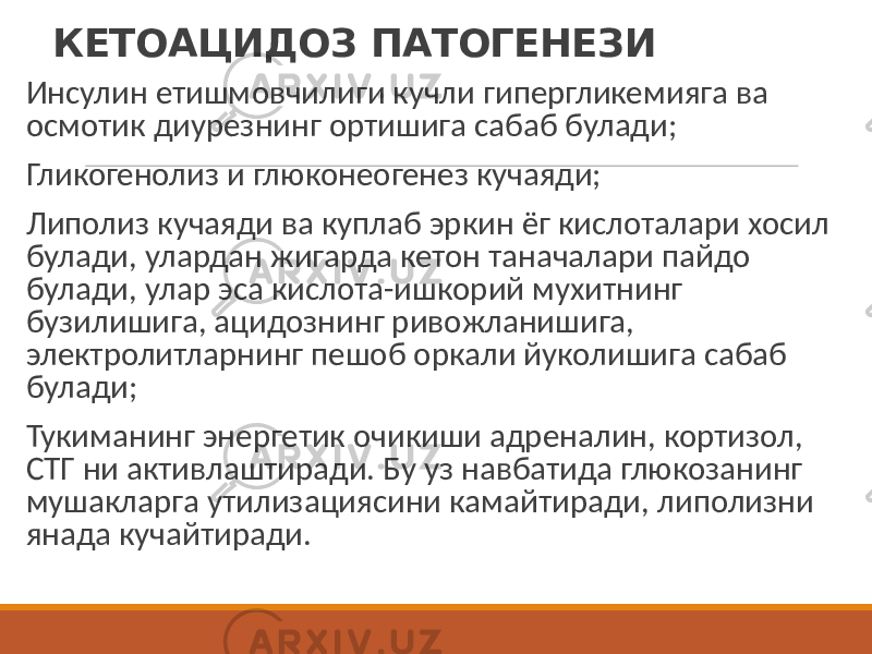 КЕТОАЦИДОЗ ПАТОГЕНЕЗИ Инсулин етишмовчилиги кучли гипергликемияга ва осмотик диурезнинг ортишига сабаб булади; Гликогенолиз и глюконеогенез кучаяди; Липолиз кучаяди ва куплаб эркин ёг кислоталари хосил булади, улардан жигарда кетон таначалари пайдо булади, улар эса кислота-ишкорий мухитнинг бузилишига, ацидознинг ривожланишига, электролитларнинг пешоб оркали йуколишига сабаб булади; Тукиманинг энергетик очикиши адреналин, кортизол, СТГ ни активлаштиради. Бу уз навбатида глюкозанинг мушакларга утилизациясини камайтиради, липолизни янада кучайтиради. 