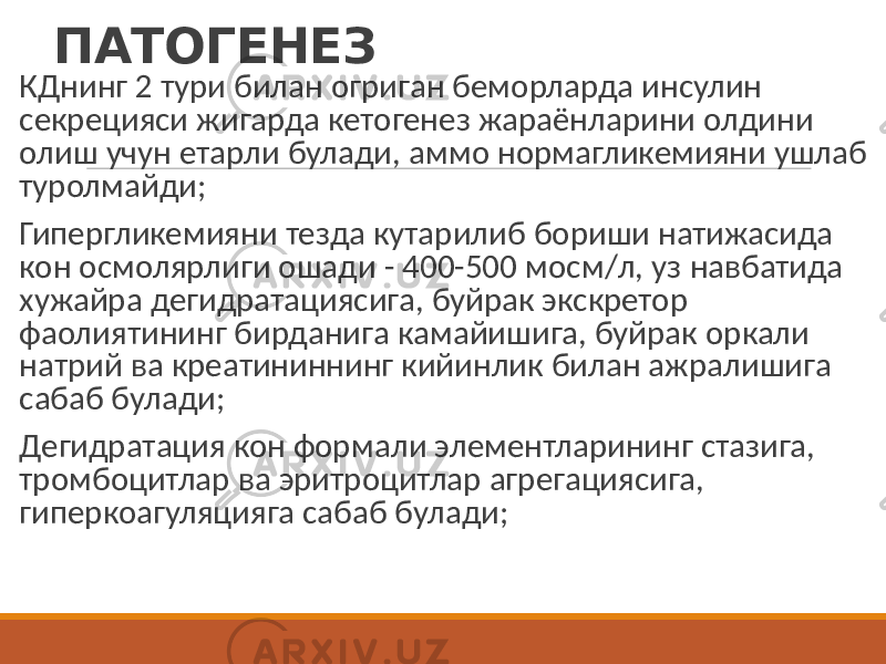 ПАТОГЕНЕЗ КДнинг 2 тури билан огриган беморларда инсулин секрецияси жигарда кетогенез жараёнларини олдини олиш учун етарли булади, аммо нормагликемияни ушлаб туролмайди; Гипергликемияни тезда кутарилиб бориши натижасида кон осмолярлиги ошади - 400-500 мосм/л, уз навбатида хужайра дегидратациясига, буйрак экскретор фаолиятининг бирданига камайишига, буйрак оркали натрий ва креатининнинг кийинлик билан ажралишига сабаб булади; Дегидратация кон формали элементларининг стазига, тромбоцитлар ва эритроцитлар агрегациясига, гиперкоагуляцияга сабаб булади; 