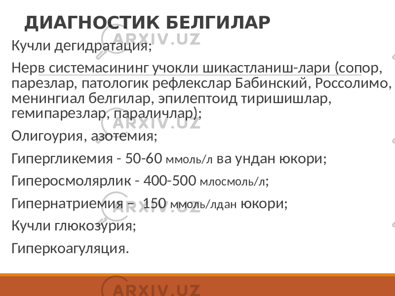 ДИАГНОСТИК БЕЛГИЛАР Кучли дегидратация; Нерв системасининг учокли шикастланиш-лари (сопор, парезлар, патологик рефлекслар Бабинский, Россолимо, менингиал белгилар, эпилептоид тиришишлар, гемипарезлар, параличлар); Олигоурия, азотемия; Гипергликемия - 50-60 ммоль/л ва ундан юкори; Гиперосмолярлик - 400-500 млосмоль/л ; Гипернатриемия – 150 ммоль/лдан юкори; Кучли глюкозурия; Гиперкоагуляция. 