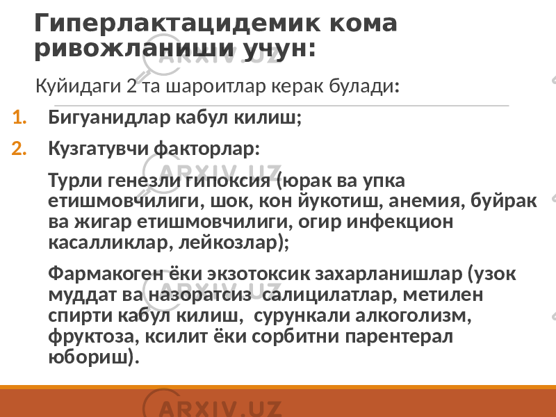 Гиперлактацидемик кома ривожланиши учун: Куйидаги 2 та шароитлар керак булади : 1. Бигуанидлар кабул килиш; 2. Кузгатувчи факторлар: Турли генезли гипоксия (юрак ва упка етишмовчилиги, шок, кон йукотиш, анемия, буйрак ва жигар етишмовчилиги, огир инфекцион касалликлар, лейкозлар); Фармакоген ёки экзотоксик захарланишлар (узок муддат ва назоратсиз салицилатлар, метилен спирти кабул килиш, сурункали алкоголизм, фруктоза, ксилит ёки сорбитни парентерал юбориш). 