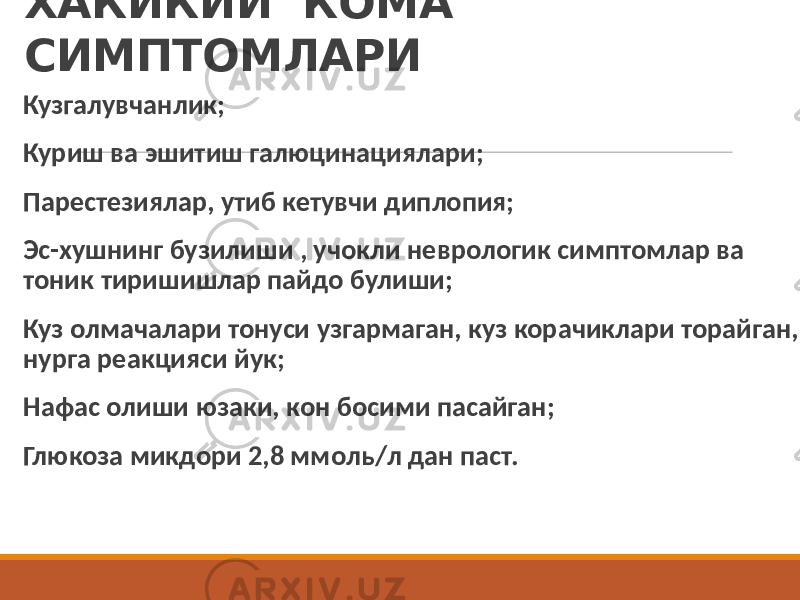 ХАКИКИЙ КОМА СИМПТОМЛАРИ Кузгалувчанлик; Куриш ва эшитиш галюцинациялари; Парестезиялар, утиб кетувчи диплопия; Эс-хушнинг бузилиши , учокли неврологик симптомлар ва тоник тиришишлар пайдо булиши; Куз олмачалари тонуси узгармаган, куз корачиклари торайган, нурга реакцияси йук; Нафас олиши юзаки, кон босими пасайган; Глюкоза микдори 2,8 ммоль/л дан паст. 