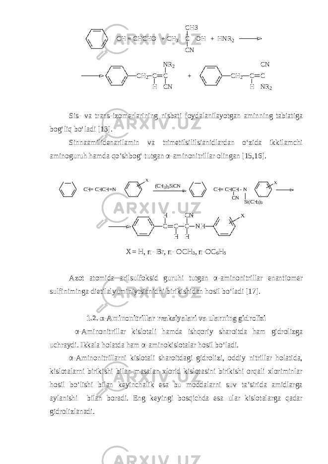C H = C H C H O + C H 3 C O H + H N R 2C H 3 C N C H 2 C C + N R 2 C NH C H 2 C C H C N N R 2 Sis - va trans - izomerlarining nisbati foydalanilayotgan aminning tabiatiga bog‘liq bo‘ladi [13]. Sinnaamilidenarilamin va trimetilsililsianidlardan o‘zida ikkilamchi aminoguruh hamda qo’shbog‘ tutgan α-aminonitrillar olingan [15,16].CH= CHCH=N X CH= CHCH - N CN X Si(CH 3 ) 3 (CH3 ) 3SiCN C C C NH H H H CN X X= H, п - Br, п - OCH 3 , п -OC 6 H 5 Azot atomida arilsulfoksid guruhi tutgan α - aminonitrillar enantiomer sulfiniminga dietilalyuminiytsianidni birikishidan hosil bo‘ladi [17]. 1.2. α - Aminonitrillar reaksiyalari va ularning gidrolizi α - Aminonitrillar kislotali hamda ishqoriy sharoitda ham gidrolizga uchraydi. Ikkala holatda ham α-aminokislotalar hosil bo‘ladi. α - Aminonitrillarni kislotali sharoitdagi gidrolizi, oddiy nitrillar holatida, kislotalarni birikishi bilan masalan xlorid kislotasini birikishi orqali xloriminlar hosil bo‘lishi bilan keyinchalik esa bu moddalarni suv ta’sirida amidlarga aylanishi bilan boradi. Eng keyingi bosqichda esa ular kislotalarga qadar gidrolizlanadi. 