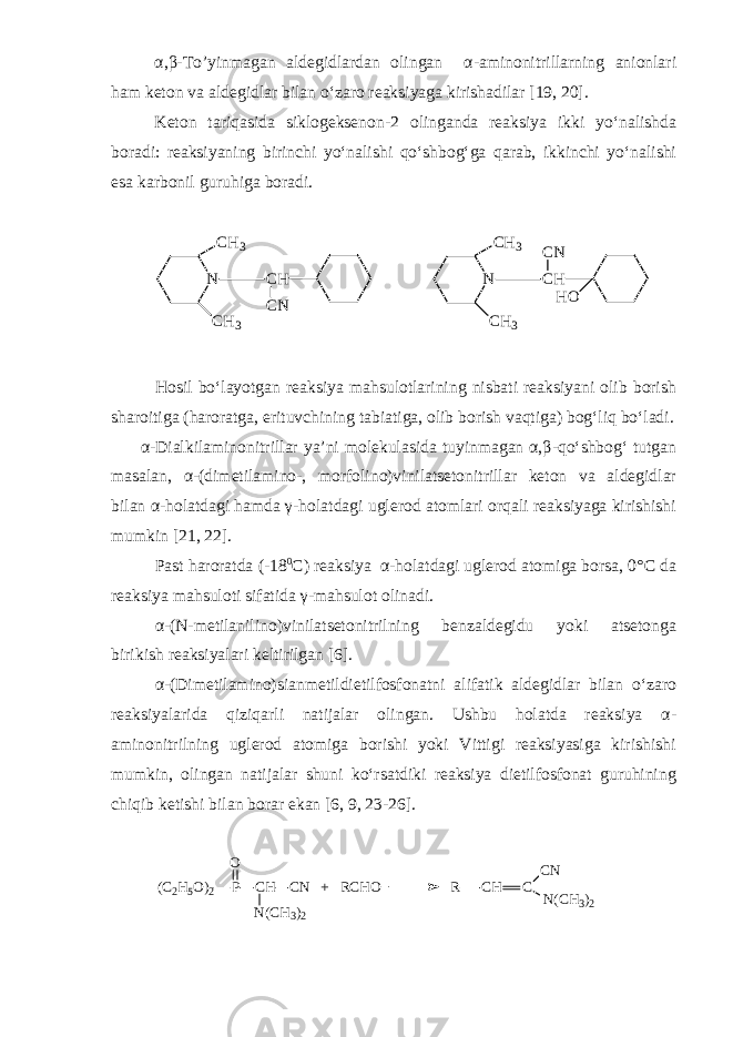 α , β - To’yinmagan aldegidlardan olingan α - aminonitrillarning anionlari ham keton va aldegidlar bilan o‘zaro reaksiyaga kirishadilar [19, 20]. Keton tariqasida siklogeksenon - 2 olinganda reaksiya ikki yo‘nalishda boradi: reaksiyaning birinchi yo‘nalishi qo‘shbog‘ga qarab, ikkinchi yo‘nalishi esa karbonil guruhiga boradi.N CH3 CH3 CH CN N CH3 CH3 CH CN HO Hosil bo‘layotgan reaksiya mahsulotlarining nisbati reaksiyani olib borish sharoitiga (haroratga, erituvchining tabiatiga, olib borish vaqtiga) bog‘liq bo‘ladi. α - Dialkilaminonitrillar ya’ni molekulasida tuyinmagan α,β - qo‘shbog‘ tutgan masalan, α - (dimetilamino - , morfolino)vinilatsetonitrillar keton va aldegidlar bilan α - holatdagi hamda γ - holatdagi uglerod atomlari orqali reaksiyaga kirishishi mumkin [21, 22]. Past haroratda (-18 0 C ) reaksiya α-holatdagi uglerod atomiga borsa, 0° C da reaksiya mahsuloti sifatida γ - mahsulot olinadi. α - (N-metilanilino)vinilatsetonitrilning benzaldegidu yoki atsetonga birikish reaksiyalari keltirilgan [6]. α - (Dimetilamino)sianmetildietilfosfonatni alifatik aldegidlar bilan o‘zaro reaksiyalarida qiziqarli natijalar olingan. Ushbu holatda reaksiya α - aminonitrilning uglerod atomiga borishi yoki Vittigi reaksiyasiga kirishishi mumkin, olingan natijalar shuni ko‘rsatdiki reaksiya dietilfosfonat guruhining chiqib ketishi bilan borar ekan [6, 9, 23-26]. (C2H5O)2 P CH CN + RCHO R N(CH3)2 O CH C CN N(CH3)2 