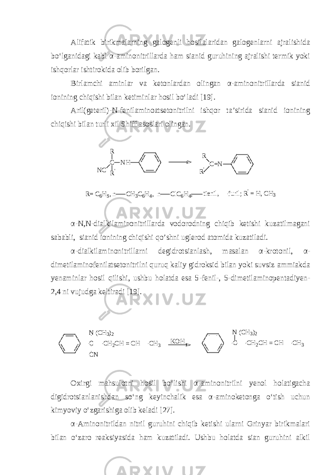 Alifatik birikmalarning galogenli hosilalaridan galogenlarni ajralishida bo‘lganidagi kabi α - aminonitrillarda ham sianid guruhining ajralishi termik yoki ishqorlar ishtirokida olib borilgan. Birlamchi aminlar va ketonlardan olingan α - aminonitrillarda sianid ionining chiqishi bilan ketiminlar hosil bo‘ladi [19]. Aril(geteril) - N - fenilaminoatsetonitrilni ishqor ta’sirida sianid ionining chiqishi bilan turli xil Shiff asoslari olingan.C R&#39; NC R NH C=N R R&#39; R= C6H5, n CH3C6H4, n ClC6H4, tienil, furil; R&#39; = H, CH3 α - N,N - dialkilaminonitrillarda vodorodning chiqib ketishi kuzatilmagani sababli, sianid ionining chiqishi q o ’ shni uglerod atomida kuzatiladi. α -dialkilaminonitrillarni degidrotsianlash, masalan α - krotonil, α - dimetilaminofenilatsetonitrilni quruq kaliy gidroksid bilan yoki suvsiz ammiakda yenaminlar hosil qilishi, ushbu holatda esa 5 - fenil - , 5 - dimetilaminopentadiyen - 2,4 ni vujudga keltiradi [19 ]. CN ( C H 3 ) 2 C N C H 2 C H = C H C H 3 CN ( C H 3 ) 2 C H 2 C H = C H C H 3K O H Oxirgi mahsulotni hosil bo‘lishi α - aminonitrilni yenol holatigacha digidrotsianlanishdan so‘ng keyinchalik esa α - aminoketonga o‘tish uchun kimyoviy o‘zgarishiga olib keladi [ 27 ]. α - Aminonitrildan nitril guruhini chiqib ketishi ularni Grinyar birikmalari bilan o‘zaro reaksiyasida ham kuzatiladi. Ushbu holatda sian guruhini alkil 
