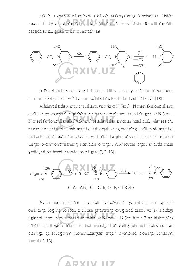Siklik α - aminonitrillar ham alkillash reaksiyalariga kirishadilar. Ushbu xossalari 2,6 - dialkilpiperidin alkalloidlarini N - benzil - 2 - sian - 6 - metilpiperidin asosida sintez qilish imkonini beradi [19].CH 2 O N H 3 C NC CH 2 O N H 3 C NC R O N H 3 C R H CH 3 [H] CN RX α - Dialkilaminoalkilatsetonitrillarni alkillash reaksiyalari ham o‘rganilgan, ular bu reaksiyalarda α - dialkilaminodialkilatsetonitrillar hosil qilishadi [ 19 ]. Adabiyotlarda α -aminonitrillarni ya’niki α - N - fenil - , N - metilakrilonitrillarni alkillash reaksiyalari to‘g‘risida bir qancha ma’lumotlar keltirilgan. α - N - fenil - , N - metilakrilonitrillar alkil yoki arilmetallar bilan anionlar hosil qilib, ular esa o‘z navbatida ushbu alkillash reaksiyalari orqali α - uglerodning alkillanish reaksiya mahsulotlarini hosil qiladi. Ushbu yo‘l bilan ko‘plab o‘zida har xil o‘rinbosarlar tutgan α -aminonitrillarning hosilalari olingan. Alkillovchi agent sifatida metil yodid, etil va benzil bromid ishlatilgan [ 6, 9, 19 ]. CH2 C N CN CH3 R CH2 C N CN CH3 Li R CH2 C N CN CH3 R1 RLi R1 X R=Ar, Aik; R 1 = CH 3 ; C 2 H 5 , CH 2 C 6 H 5 Yenaminonitrillarning alkillash reaksiyalari yo‘nalishi bir qancha omillarga bog‘liq bo‘ladi: alkillash jarayoniga α-uglerod atomi va β-holatdagi uglerod atomi ham uchrashi mumkin. α - N - metil - , N - fenilbuten - 3 - on kislotaning nitrilini metil yodid bilan metillash reaksiyasi o‘tkazilganda metillash γ - uglerod atomiga qo‘shbog‘ning izomerizatsiyasi orqali α - uglerod atomiga borishligi kuzatildi [ 19 ]. 