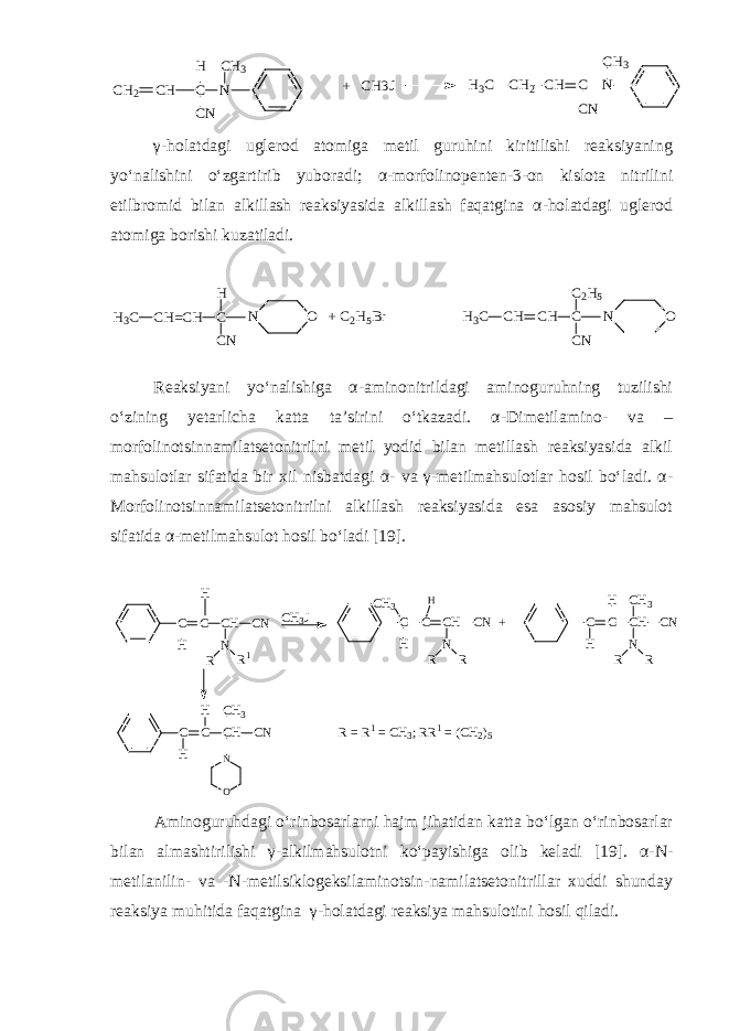 CH2 CH C N CN CH3 H + CH3J H3C CH2 CH C N CN CH3γ - holatdagi uglerod atomiga metil guruhini kiritilishi reaksiyaning yo‘nalishini o‘zgartirib yuboradi; α - morfolinopenten - 3 - on kislota nitrilini etilbromid bilan alkillash reaksiyasida alkillash faqatgina α - holatdagi uglerod atomiga borishi kuzatiladi. H3C CH=CH C H CN O + C2H5Br H3C N CH CH C C2H5 CN O N Reaksiyani yo‘nalishiga α - aminonitrildagi aminoguruhning tuzilishi o‘zining yetarlicha katta ta’sirini o‘tkazadi. α - Dimetilamino - va – morfolinotsinnamilatsetonitrilni metil yodid bilan metillash reaksiyasida alkil mahsulotlar sifatida bir xil nisbatdagi α - va γ - metilmahsulotlar hosil bo‘ladi. α - Morfolinotsinnamilatsetonitrilni alkillash reaksiyasida esa asosiy mahsulot sifatida α-metilmahsulot hosil bo‘ladi [19]. C C C H C N H N R R 1H C H C C H C N + N R RC H 3 H C H 3 J C C C H C N H N R RC H 3H C C C H C N H H C H 3 O N R = R 1 = C H 3 ; R R 1 = ( C H 2 )5 Aminoguruhdagi o‘rinbosarlarni hajm jihatidan katta bo‘lgan o‘rinbosarlar bilan almashtirilishi γ - alkilmahsulotni ko‘payishiga olib keladi [19]. α - N- metilanilin - va - N - metilsiklogeksilaminotsin-namilatsetonitrillar xuddi shunday reaksiya muhitida faqatgina γ - holatdagi reaksiya mahsulotini hosil qiladi. 