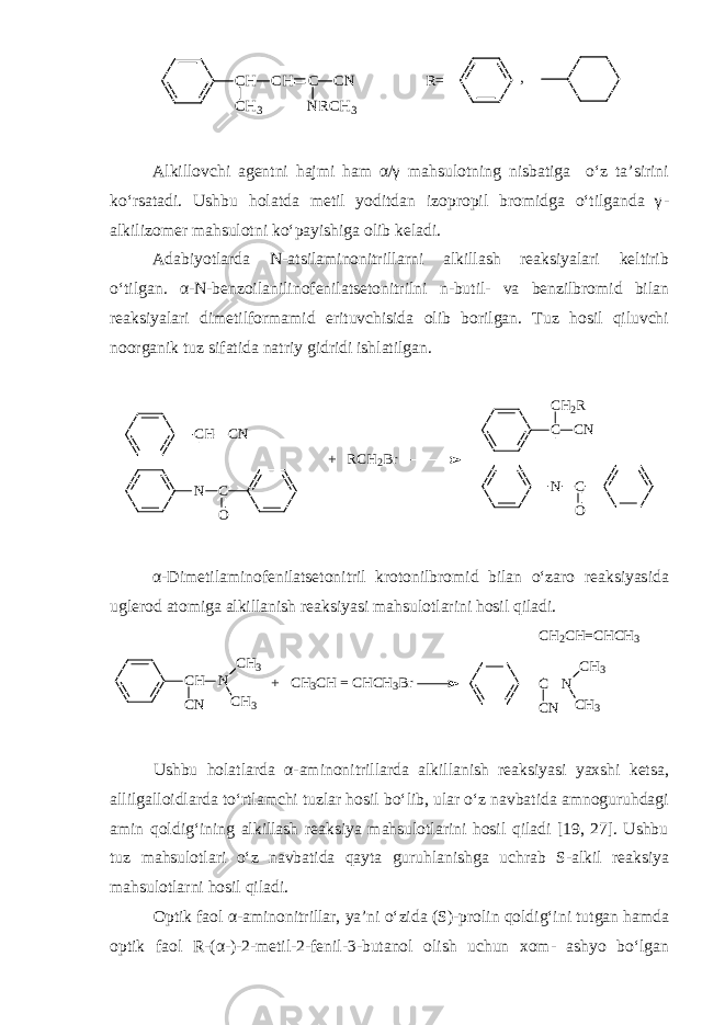 CH CH C CN R= CH3 NRCH3 ,Alkillovchi agentni hajmi ham α/γ mahsulotning nisbatiga o‘z ta’sirini ko‘rsatadi. Ushbu holatda metil yoditdan izopropil bromidga o‘tilganda γ - alkilizomer mahsulotni ko‘payishiga olib keladi. Adabiyotlarda N - atsilaminonitrillarni alkillash reaksiyalari keltirib o‘tilgan. α - N - benzoilanilinofenilatsetonitrilni n - butil - va benzilbromid bilan reaksiyalari dimetilformamid erituvchisida olib borilgan. Tuz hosil qiluvchi noorganik tuz sifatida natriy gidridi ishlatilgan. CH CN N C O C CN CH2R N C O + RCH2Br α - Dimetilaminofenilatsetonitril krotonilbromid bilan o‘zaro reaksiyasida uglerod atomiga alkillanish reaksiyasi mahsulotlarini hosil qiladi. CH CN N CH3 CH3 + CH3CH = CHCH3Br C CN N CH3 CH3 CH2CH=CHCH3 Ushbu holatlarda α - aminonitrillarda alkillanish reaksiyasi yaxshi ketsa, allilgalloidlarda to‘rtlamchi tuzlar hosil bo‘lib, ular o‘z navbatida amnoguruhdagi amin qoldig‘ining alkillash reaksiya mahsulotlarini hosil qiladi [19, 27]. Ushbu tuz mahsulotlari o‘z navbatida qayta guruhlanishga uchrab S - alkil reaksiya mahsulotlarni hosil qiladi. Optik faol α - aminonitrillar, ya’ni o‘zida (S) - prolin qoldig‘ini tutgan hamda optik faol R - (α - ) - 2 - metil - 2 - fenil - 3 - butanol olish uchun xom - ashyo bo‘lgan 