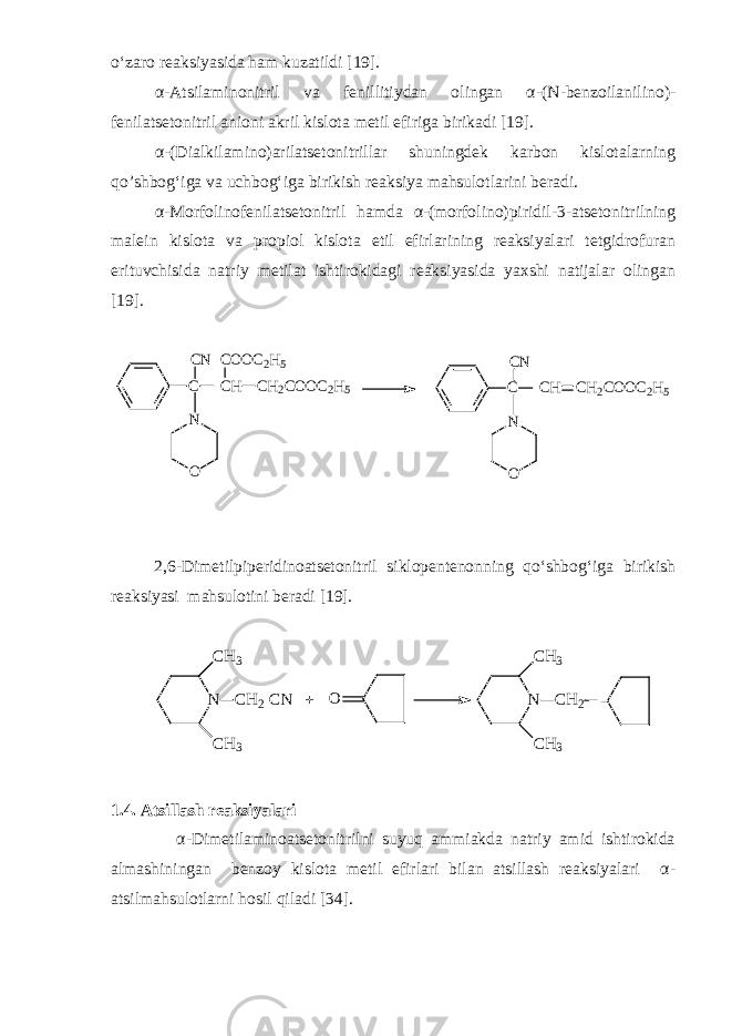 o‘zaro reaksiyasida ham kuzatildi [19]. α - Atsilaminonitril va fenillitiydan olingan α - (N - benzoilanilino) - fenilatsetonitril anioni akril kislota metil efiriga birikadi [19]. α - (Dialkilamino)arilatsetonitrillar shuningdek karbon kislotalarning q o’ shbog‘iga va uchbog‘iga birikish reaksiya mahsulotlarini beradi. α - Morfolinofenilatsetonitril hamda α - (morfolino)piridil - 3 - atsetonitrilning malein kislota va propiol kislota etil efirlarining reaksiyalari tetgidrofuran erituvchisida natriy metilat ishtirokidagi reaksiyasida yaxshi natijalar olingan [19]. C C N C H C H 2 C O O C 2 H 5C O O C 2 H 5 ON C C N C H C H 2 C O O C 2 H 5 ON 2,6 - Dimetilpiperidinoatsetonitril siklopentenonning qo‘shbog‘iga birikish reaksiyasi mahsulotini beradi [19].N CH3 CH3 CH2 CN + O N CH3 CH3 CH2 1.4. Atsillash reaksiyalari α - Dimetilaminoatsetonitrilni suyuq ammiakda natriy amid ishtirokida almashiningan benzoy kislota metil efirlari bilan atsillash reaksiyalari α - atsilmahsulotlarni hosil qiladi [34]. 