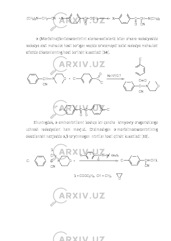 (CH3 ) 2N CH 2 CN + X C OCH 3 O X C OH O N(CH 3 ) 2 CN α - (Morfolino)fenilatsetonitrilni xlorbenzoilxlorid bilan o‘zaro reaksiyasida reaksiya atsil mahsulot hosil bo‘lgan vaqtda to‘xtamaydi balki reaksiya mahsuloti sifatida diketonlarning hosil bo‘lishi kuzatiladi [34]. CH CN O + N Cl C O Cl NaH/TGF C C O CN Cl O N H+ C C O O Cl Shuningdek, α - aminonitrillarni boshqa bir qancha kimyoviy o‘zgarishlarga uchrash reaksiyalari ham mavjud. Dialmashgan α-morfolinoatsetonitrilning oksidlanishi natijasida α,β - to‘yinmagan nitrillar hosil qilishi kuzatiladi [19]. Cl C CN CH2 R O + N Cl C CN CHR Cl C O O OH CH2Cl2 O R = COOC2H5, CH = CH2, 
