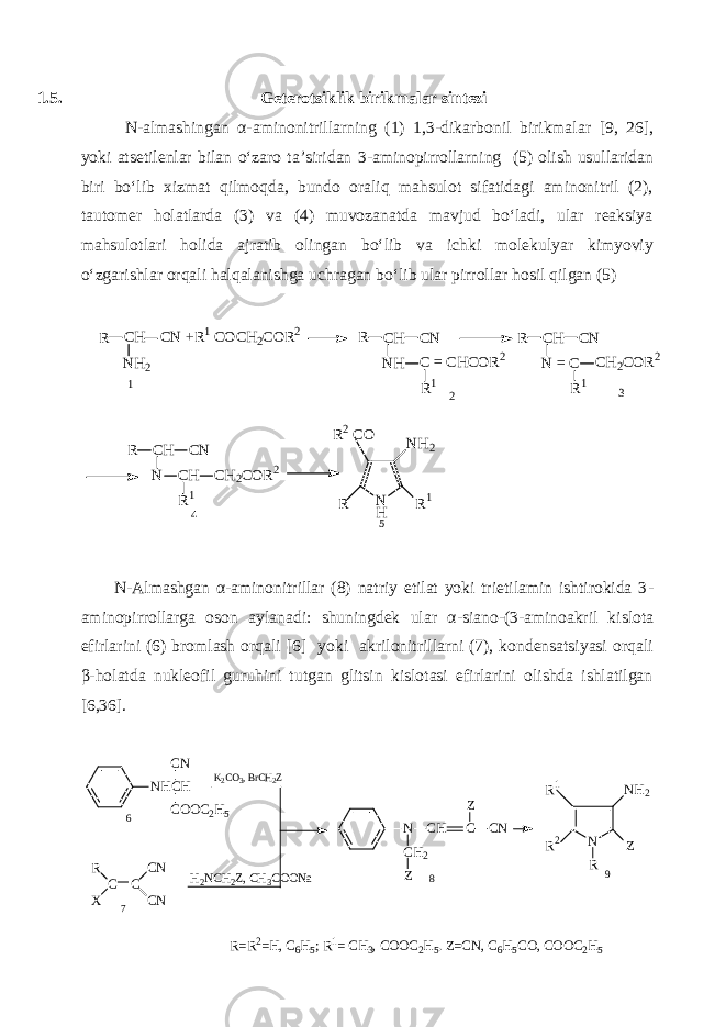 1.5. Geterotsiklik birikmalar sintezi N-almashingan α-aminonitrillarning (1) 1,3 - dikarbonil birikmalar [9, 26], yoki atsetilenlar bilan o‘zaro ta’siridan 3 - aminopirrollarning (5) olish usullaridan biri bo‘lib xizmat qilmoqda, bundo oraliq mahsulot sifatidagi aminonitril (2), tautomer holatlarda (3) va (4) muvozanatda mavjud bo‘ladi, ular reaksiya mahsulotlari holida ajratib olingan bo‘lib va ichki molekulyar kimyoviy o‘zgarishlar orqali halqalanishga uchragan bo‘lib ular pirrollar hosil qilgan (5) R C H C N + R 1 C O C H 2 C O R 2 R C H C N R N H C = C H C O R 2 R 1N H 2 C H C N N = C C H 2 C O R 2 R 1 1 2 3 R C H C N N C H C H 2 C O R 2 R 1 N HR N H 2 R 1 4 R 2 C O 5 N - Almashgan α - aminonitrillar (8) natriy etilat yoki trietilamin ishtirokida 3 - aminopirrollarga oson aylanadi: shuningdek ular α - siano - (3 - aminoakril kislota efirlarini (6) bromlash orqali [6] yoki akrilonitrillarni (7), kondensatsiyasi orqali β-holatda nukleofil guruhini tutgan glitsin kislotasi efirlarini olishda ishlatilgan [6,36].NHCH CN COOC2H5 C C R X CN CN K2CO3, BrCH2Z H2NCH2Z, CH3COONa N CH2 Z CH C Z CN N NH2 R1 R2 R Z 6 7 8 9 R=R2=H, C6H5; R1= CH3, COOC2H5. Z=CN, C6H5CO, COOC2H5 
