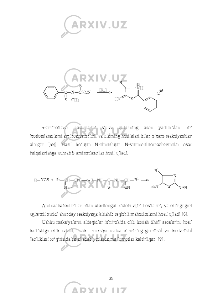 C N CHCN S CH3 R NH S R HN Cl HCl 5 - aminotiazol hosilalarini sintez qilishning oson yo‘llaridan biri izotiotsianatlarni aminoatsetonitril va ularning hosilalari bilan o‘zaro reaksiyasidan olingan [39]. Hosil bo‘lgan N - almashgan N - sianmetiltiomochevinalar oson halqalanishga uchrab 5 - aminotiazollar hosil qiladi. R NCS + R1 CH CN R NH2 NH C NH CH R1 S CN N S H2N NHR R1 Aminoatsetonitrillar bilan xlortiougol kislota efiri hosilalari, va oltingugurt uglerodi xuddi shunday reaksiyaga kirishib tegishli mahsulotlarni hosil qiladi [6]. Ushbu reaksiyalarni aldegidlar ishtirokida olib borish Shiff asoslarini hosil bo‘lishiga olib keladi, ushbu reaksiya mahsulotlarining gerbitsid va bakteritsid faolliklari to‘g‘risida ba’zi adabiyotlarda ma’lumotlar keltirilgan [9]. 33 
