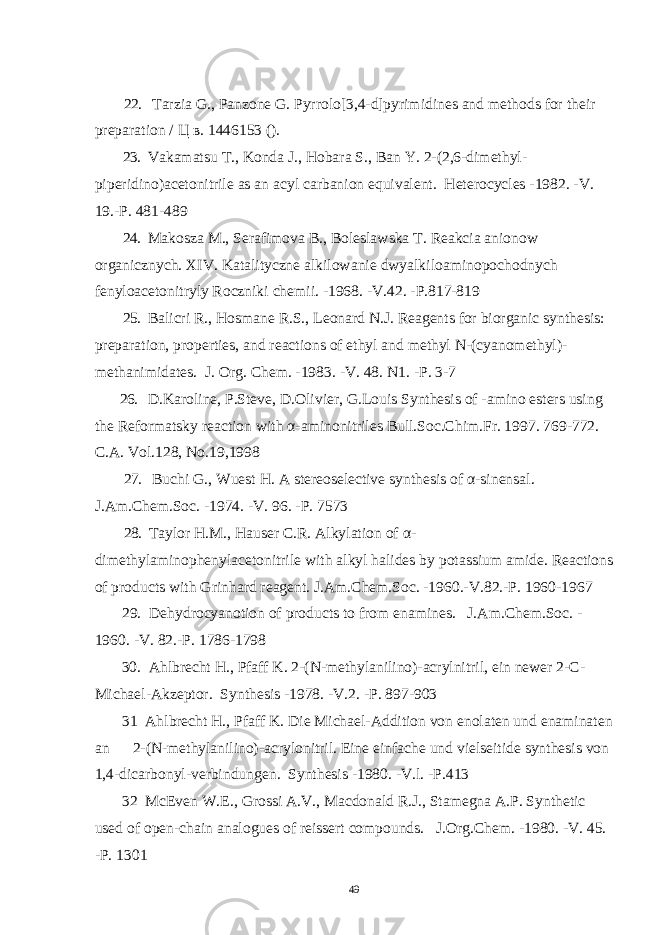  22. Tarzia G., Panzone G. Pyrrolo[3,4-d]pyrimidines and methods for their preparation / Ц в . 1446153 (). 23. Vakamatsu Т., Konda J., Hobara S., Ban Y. 2-(2,6-dimethyl- piperidino)acetonitrile as an acyl carbanion equivalent. Heterocycles -1982. -V. 19.-P. 481-489 24. Makosza M., Serafimova В., Boleslawska T. Reakcia anionow organicznych. XIV. Katalityczne alkilowanie dwyalkiloaminopochodnych fenyloacetonitryly Roczniki chemii. -1968. -V.42. -P.817-819 25. Balicri R., Hosmane R.S., Leonard N.J. Reagents for biorganic synthesis: preparation, properties, and reactions of ethyl and methyl N-(cyanomethyl)- methanimidates . J. Org. Chem. -1983. -V. 48. N1. -P. 3-7 26. D.Karoline, P.Steve, D.Olivier, G.Louis Synthesis of -amino esters using the Reformatsky reaction with α - aminonitriles Bull.Soc.Chim.Fr. 1997. 769-772. C.A. Vol.128, No.19,1998 27. Buchi G., Wuest H. A stereoselective synthesis of α - sinensal . J.Am.Chem.Soc. -1974. -V. 96. -P. 7573 28. Taylor H.M., Hauser C.R. Alkylation of α - dimethylaminophenylacetonitrile with alkyl halides by potassium amide. Reactions of products with Grinhard reagent . J.Am.Chem.Soc. -1960.-V.82.-P. 1960-1967 29. Dehydrocyanotion of products to from enamines . J.Am.Chem.Soc. - 1960. -V. 82.-P. 1786-1798 30 . Ahlbrecht H., Pfaff K. 2-(N-methylanilino)-acrylnitril, ein newer 2-C- Michael-Akzeptor . Synthesis -1978. -V.2. -P. 897-903 31 Ahlbrecht H., Pfaff K. Die Michael-Addition von enolaten und enaminaten an 2-(N-methylanilino)-acrylonitril. Eine einfache und vielseitide synthesis von 1,4-dicarbonyl-verbindungen . Synthesis -1980. -V.l. -P.413 32 McEven W.E., Grossi A.V., Macdonald R.J., Stamegna A.P. Synthetic used of open-chain analogues of reissert compounds. J.Org.Chem. -1980. -V. 45. -P. 1301 49 