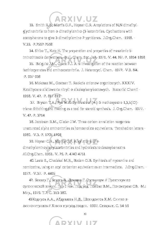  33. Smith R.E., Morris G.F., Hayzer C.R. Aroylations of N,N-dimefhyl- glycinonitrile to from α - dimethylamino-(3-ketonitriles. Cyclizations with acetophenone to give 3-dimethylamino - 2 - pyridones . J.Org.Chem. -1968. - V.33. -P.2562-2568 34. Shiba Т ., Kata H. The preparation and properties of mesoionic 5- iminothiazole deriwatives . Bull. Chem. Soc. JaP.-1971.-V. 44. N7.-P. 1864-1868 35 . Balguist J.M., Goetz F.J. A re investigation of the reaction between isothiocyanates and aminoacetonitrile. J. Heterocycl. Chem. -1972. -V.9. N4. -P. 937-938 36. Makosza M., Goetzen T. Reakcie anionow organicznych. XXXIV. Katalityczne alkilowanie nitryli α - alkoksybenyboctowych . Roczniki Chemii - 1968.-V. 42. -P. 817-819 37. Bryson T.A., Pye W.E. Synthesis of (+-)-3-methoxyestra-1,3,5(lO)- triene: Stitching and riveting as a tool for steroid synthesis . J. Org.Chem. -1977. - V. 42.-P. 3214 38. Jacobson R.M., Clader J.W. Three carbon annelation reagentes: unsaturated alpha aminonitriles as homoenolate equivalents . Tetrahedron letters - 1980. -V.3.-P. 1205-1208 39. Hayser C.R., Morris G.F. Alkylations of α - dimethylaminophenylacetonitriles and hydrolesis to desoxybenzoins //J.Org.Chem.-1961.-V. 26.-P. 4740-4751 40. Leete E., Chedekel M.R., Bodem G.B. Synhtesis of myosmine and nornicotine, using an acyl carbanion equivalent as an intermediate . J.Org.Chem. - 1972. -V.37. -P. 4465 42. Беккер Г., Бергер В., Домшке Г. Органикум // Практикум по органической химии. Пер с нем. Под.ред. Попова В.М., Пономарева СВ. - М.: Мир., 1979. Т.2. С. 353-380. 43 Кодиров А.А., Абдуллаев Н.Д., Шахидоятов Х.М. Синтез α - аминонитрилов // Химия природ.соедин. - 1997. Спецвып. С. 54 - 56 50 