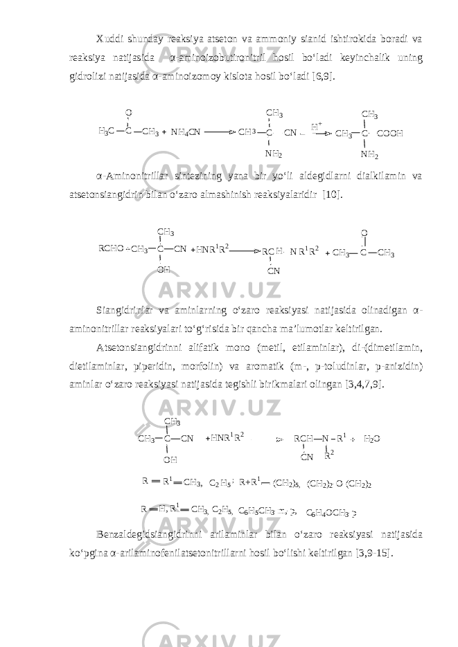Xuddi shunday reaksiya atseton va ammoniy sianid ishtirokida boradi va reaksiya natijasida α - aminoizobutironitril hosil bo‘ladi keyinchalik uning gidrolizi natijasida α - aminoizomoy kislota hosil bo‘ladi [6,9]. C O C H 3H 3 C N H 4 C N C H 3 C C NC H 3 N H 2 C H 3 C C O O HC H 3 N H 2H + α - Aminonitrillar sintezining yana bir yo‘li aldegidlarni dialkilamin va atsetonsiangidrin bilan o‘zaro almashinish reaksiyalaridir [ 10 ].RCHO CH 3 C CN CH 3 OH HNR 1 R 2 RC CN H N R 1 R 2 CH 3 C CH 3 O Siangidrinlar va aminlarning o‘zaro reaksiyasi natijasida olinadigan α - aminonitrillar reaksiyalari to‘g‘risida bir qancha ma’lumotlar keltirilgan. Atsetonsiangidrinni alifatik mono (metil, etilaminlar), di - (dimetilamin, dietilaminlar, piperidin, morfolin) va aromatik (m - , p - toludinlar, p - anizidin) aminlar o‘zaro reaksiyasi natijasida tegishli birikmalari olingan [3,4,7,9]. C H 3 C C NC H 3 O H H N R 1 R 2 R 1 R C H C N N R 2 H 2 O R R 1 C H 3 , C 2 H 5 ; R + R 1 ( C H 2 ) 5 , ( C H 2 ) 2 - O - ( C H 2 ) 2 R H , R 1 C H 3 , C 2 H 5 , C 6 H 5 C H 3 - m , - p , C 6 H 4 O C H 3 - p Benzaldegidsiangidrinni arilaminlar bilan o‘zaro reaksiyasi natijasida ko‘pgina α - arilaminofenilatsetonitrillarni hosil bo‘lishi keltirilgan [3,9 - 15]. 
