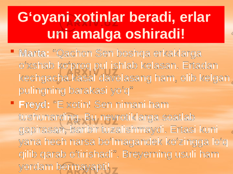 G‘oyani xotinlar beradi, erlar uni amalga oshiradi!  Marta: “Qachon Sen boshqa erkaklarga o‘xshab ko‘proq pul ishlab kelasan. Ertadan kechgacha kasal davolasang ham, olib kelgan pulingning barakasi yo‘q”  Freyd: “E xotin! Sen nimani ham tushunarding. Bu nevrotiklarga soatlab gapirasan, baribir tuzalishmaydi. Ertasi kuni yana hech narsa bo‘lmagandek ko‘zingga lo‘q qilib qarab o‘tirishadi”. Breyerning usuli ham yordam bermayapti! 