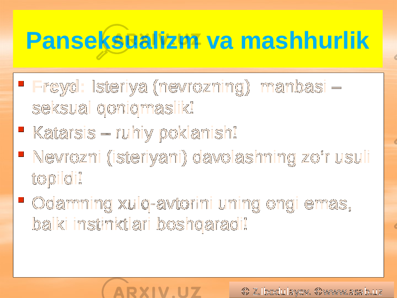 Panseksualizm va mashhurlik  Freyd: Isteriya (nevrozning) manbasi – seksual qoniqmaslik!  Katarsis – ruhiy poklanish!  Nevrozni (isteriyani) davolashning zo‘r usuli topildi!  Odamning xulq-avtorini uning ongi emas, balki instinktlari boshqaradi! © Z.Ibodulayev. ©www.asab.uz0102 