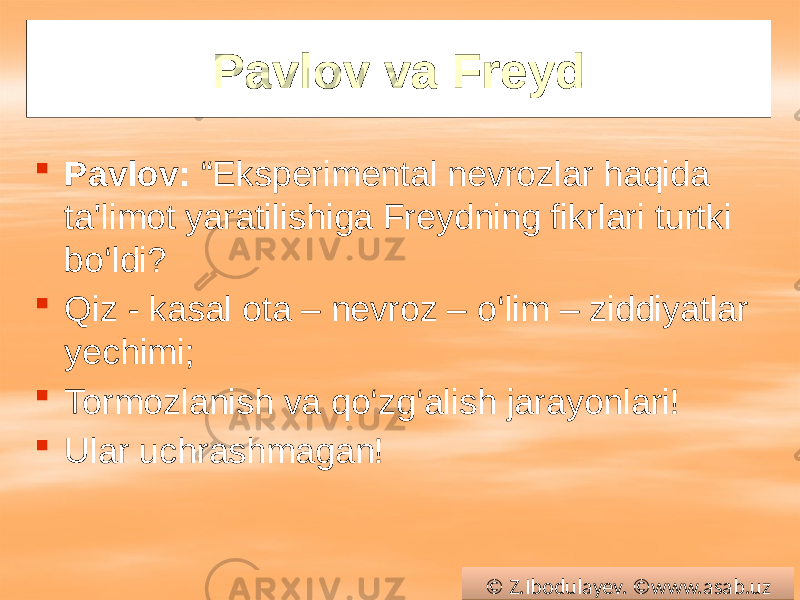 Pavlov va Freyd  Pavlov: “Eksperimental nevrozlar haqida ta&#39;limot yaratilishiga Freydning fikrlari turtki bo‘ldi?  Qiz - kasal ota – nevroz – o‘lim – ziddiyatlar yechimi;  Tormozlanish va qo‘zg‘alish jarayonlari!  Ular uchrashmagan! © Z.Ibodulayev. ©www.asab.uz0102 