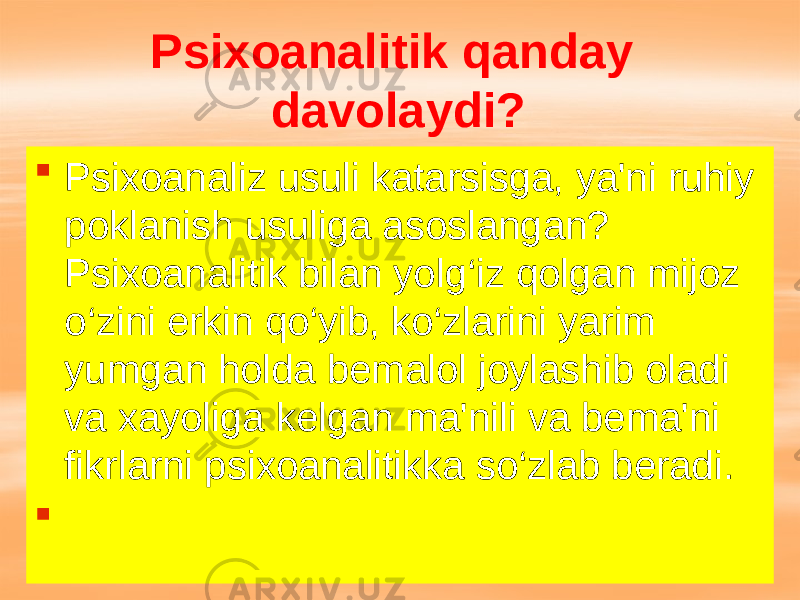 Psixoanalitik qanday davolaydi?  Psixoanaliz usuli katarsisga, ya&#39;ni ruhiy poklanish usuliga asoslangan? Psixoanalitik bilan yolg‘iz qolgan mijoz o‘zini erkin qo‘yib, ko‘zlarini yarim yumgan holda bemalol joylashib oladi va xayoliga kelgan ma&#39;nili va bema&#39;ni fikrlarni psixoanalitikka so‘zlab beradi.  