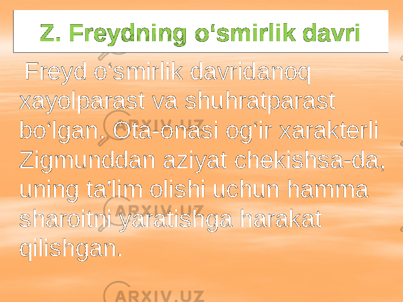 Z. Freydning o‘smirlik davri Freyd o‘smirlik davridanoq xayolparast va shuhratparast bo‘lgan. Ota-onasi og‘ir xarakterli Zigmunddan aziyat chekishsa-da, uning ta&#39;lim olishi uchun hamma sharoitni yaratishga harakat qilishgan. 