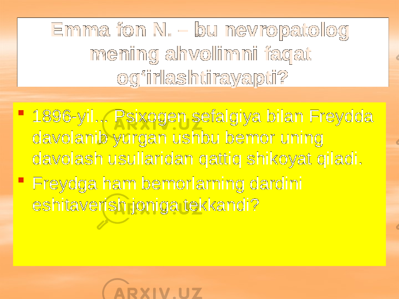 Emma fon N. – bu nevropatolog mening ahvolimni faqat og‘irlashtirayapti?  1896-yil... Psixogen sefalgiya bilan Freydda davolanib yurgan ushbu bemor uning davolash usullaridan qattiq shikoyat qiladi.  Freydga ham bemorlarning dardini eshitaverish joniga tekkandi? 