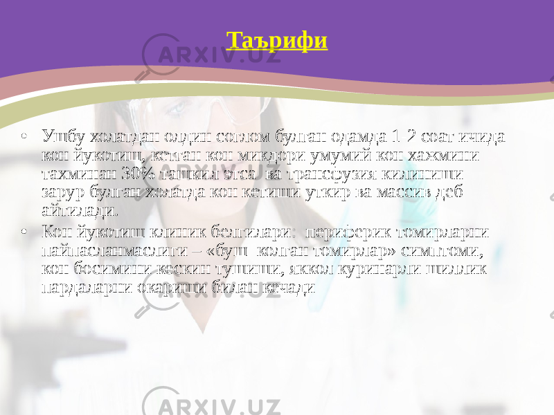 Таърифи • Ушбу холатдан олдин соглом булган одамда 1-2 соат ичида кон йукотиш, кетган кон микдори умумий кон хажмини тахминан 30% ташкил этса ва трансфузия килиниши зарур булган холатда кон кетиши уткир ва массив деб айтилади. • Кон йукотиш клиник белгилари: периферик томирларни пайпасланмаслиги – «буш колган томирлар» симптоми, кон босимини кескин тушиши, яккол куринарли шиллик пардаларни окариши билан кечади 