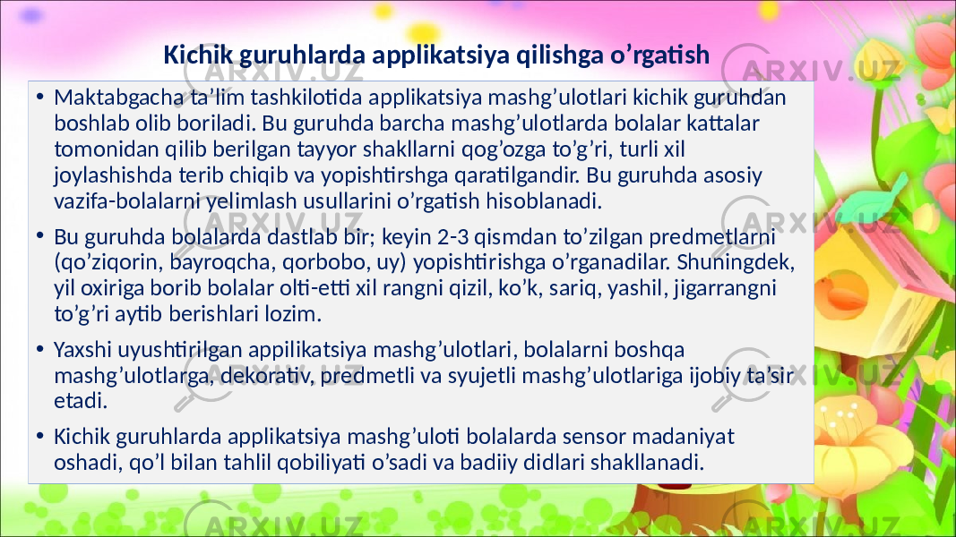 Kichik guruhlarda applikatsiya qilishga o’rgatish • Maktabgacha ta’lim tashkilotida applikatsiya mashg’ulotlari kichik guruhdan boshlab olib boriladi. Bu guruhda barcha mashg’ulotlarda bolalar kattalar tomonidan qilib berilgan tayyor shakllarni qog’ozga to’g’ri, turli xil joylashishda terib chiqib va yopishtirshga qaratilgandir. Bu guruhda asosiy vazifa-bolalarni yelimlash usullarini o’rgatish hisoblanadi. • Bu guruhda bolalarda dastlab bir; keyin 2-3 qismdan to’zilgan predmetlarni (qo’ziqorin, bayroqcha, qorbobo, uy) yopishtirishga o’rganadilar. Shuningdek, yil oxiriga borib bolalar olti-etti xil rangni qizil, ko’k, sariq, yashil, jigarrangni to’g’ri aytib berishlari lozim. • Yaxshi uyushtirilgan appilikatsiya mashg’ulotlari, bolalarni boshqa mashg’ulotlarga, dekorativ, predmetli va syujetli mashg’ulotlariga ijobiy ta’sir etadi. • Kichik guruhlarda applikatsiya mashg’uloti bolalarda sensor madaniyat oshadi, qo’l bilan tahlil qobiliyati o’sadi va badiiy didlari shakllanadi. 