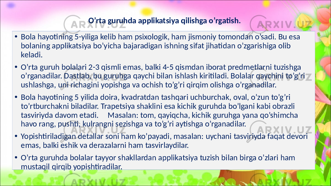 O’rta guruhda applikatsiya qilishga o’rgatish. • Bola hayotining 5-yiliga kelib ham psixologik, ham jismoniy tomondan o’sadi. Bu esa bolaning applikatsiya bo’yicha bajaradigan ishning sifat jihatidan o’zgarishiga olib keladi. • O’rta guruh bolalari 2-3 qismli emas, balki 4-5 qismdan iborat predmetlarni tuzishga o’rganadilar. Dastlab, bu guruhga qaychi bilan ishlash kiritiladi. Bolalar qaychini to’g’ri ushlashga, uni richagini yopishga va ochish to’g’ri qirqim olishga o’rganadilar. • Bola hayotining 5 yilida doira, kvadratdan tashqari uchburchak, oval, o’zun to’g’ri to’rtburchakni biladilar. Trapetsiya shaklini esa kichik guruhda bo’lgani kabi obrazli tasviriyda davom etadi. Masalan: tom, qayiqcha, kichik guruhga yana qo’shimcha havo rang, pushti, kulrangni sezishga va to’g’ri aytishga o’rganadilar. • Yopishtiriladigan detallar soni ham ko’payadi, masalan: uychani tasviriyda faqat devori emas, balki eshik va derazalarni ham tasvirlaydilar. • O’rta guruhda bolalar tayyor shakllardan applikatsiya tuzish bilan birga o’zlari ham mustaqil qirqib yopishtiradilar. 