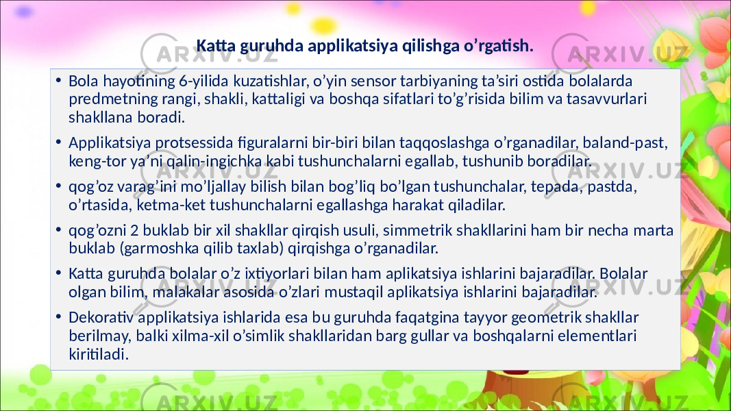 Katta guruhda applikatsiya qilishga o’rgatish. • Bola hayotining 6-yilida kuzatishlar, o’yin sensor tarbiyaning ta’siri ostida bolalarda predmetning rangi, shakli, kattaligi va boshqa sifatlari to’g’risida bilim va tasavvurlari shakllana boradi. • Applikatsiya protsessida figuralarni bir-biri bilan taqqoslashga o’rganadilar, baland-past, keng-tor ya’ni qalin-ingichka kabi tushunchalarni egallab, tushunib boradilar. • qog’oz varag’ini mo’ljallay bilish bilan bog’liq bo’lgan tushunchalar, tepada, pastda, o’rtasida, ketma-ket tushunchalarni egallashga harakat qiladilar. • qog’ozni 2 buklab bir xil shakllar qirqish usuli, simmetrik shakllarini ham bir necha marta buklab (garmoshka qilib taxlab) qirqishga o’rganadilar. • Katta guruhda bolalar o’z ixtiyorlari bilan ham aplikatsiya ishlarini bajaradilar. Bolalar olgan bilim, malakalar asosida o’zlari mustaqil aplikatsiya ishlarini bajaradilar. • Dekorativ applikatsiya ishlarida esa bu guruhda faqatgina tayyor geometrik shakllar berilmay, balki xilma-xil o’simlik shakllaridan barg gullar va boshqalarni elementlari kiritiladi. 