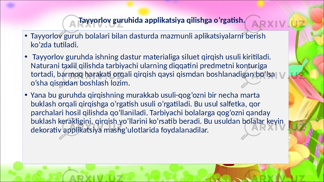 Tayyorlov guruhida applikatsiya qilishga o’rgatish. • Tayyorlov guruh bolalari bilan dasturda mazmunli aplikatsiyalarni berish ko’zda tutiladi. • Tayyorlov guruhda ishning dastur materialiga siluet qirqish usuli kiritiladi. Naturani taxlil qilishda tarbiyachi ularning diqqatini predmetni konturiga tortadi, barmoq harakati orqali qirqish qaysi qismdan boshlanadigan bo’lsa o’sha qismdan boshlash lozim. • Yana bu guruhda qirqishning murakkab usuli-qog’ozni bir necha marta buklash orqali qirqishga o’rgatish usuli o’rgatiladi. Bu usul salfetka, qor parchalari hosil qilishda qo’llaniladi. Tarbiyachi bolalarga qog’ozni qanday buklash kerakligini, qirqish yo’llarini ko’rsatib beradi. Bu usuldan bolalar keyin dekorativ applikatsiya mashg’ulotlarida foydalanadilar. 