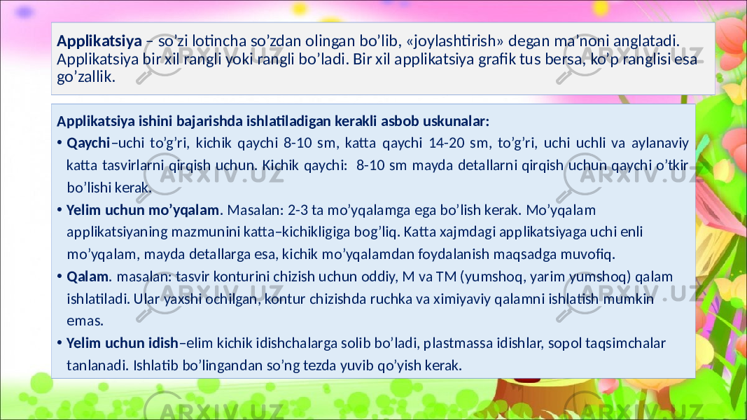 Applikatsiya – so’zi lotincha so’zdan olingan bo’lib, «joylashtirish» degan ma’noni anglatadi. Applikatsiya bir xil rangli yoki rangli bo’ladi. Bir xil applikatsiya grafik tus bersa, ko’p ranglisi esa go’zallik. Applikatsiya ishini bajarishda ishlatiladigan kerakli asbob uskunalar: • Qaychi –uchi to’g’ri, kichik qaychi 8-10 sm, katta qaychi 14-20 sm, to’g’ri, uchi uchli va aylanaviy katta tasvirlarni qirqish uchun. Kichik qaychi: 8-10 sm mayda detallarni qirqish uchun qaychi o’tkir bo’lishi kerak. • Yelim uchun mo’yqalam . Masalan: 2-3 ta mo’yqalamga ega bo’lish kerak. Mo’yqalam applikatsiyaning mazmunini katta–kichikligiga bog’liq. Katta xajmdagi applikatsiyaga uchi enli mo’yqalam, mayda detallarga esa, kichik mo’yqalamdan foydalanish maqsadga muvofiq. • Qalam . masalan: tasvir konturini chizish uchun oddiy, M va TM (yumshoq, yarim yumshoq) qalam ishlatiladi. Ular yaxshi ochilgan, kontur chizishda ruchka va ximiyaviy qalamni ishlatish mumkin emas. • Yelim uchun idish –elim kichik idishchalarga solib bo’ladi, plastmassa idishlar, sopol taqsimchalar tanlanadi. Ishlatib bo’lingandan so’ng tezda yuvib qo’yish kerak. 