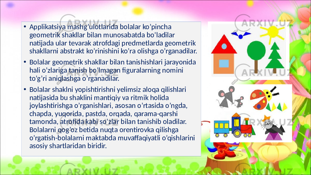 • Applikatsiya mashg’ulotlarida bolalar ko’pincha geometrik shakllar bilan munosabatda bo’ladilar natijada ular tevarak atrofdagi predmetlarda geometrik shakllarni abstrakt ko’rinishini ko’ra olishga o’rganadilar. • Bolalar geometrik shakllar bilan tanishishlari jarayonida hali o’zlariga tanish bo’lmagan figuralarning nomini to’g’ri aniqlashga o’rganadilar. • Bolalar shaklni yopishtirishni yelimsiz aloqa qilishlari natijasida bu shaklini mantiqiy va ritmik holida joylashtirishga o’rganishlari, asosan o’rtasida o’ngda, chapda, yuqorida, pastda, orqada, qarama-qarshi tamonda, atrofida kabi so’zlar bilan tanishib oladilar. Bolalarni qog’oz betida nuqta orentirovka qilishga o’rgatish-bolalarni maktabda muvaffaqiyatli o’qishlarini asosiy shartlaridan biridir. 