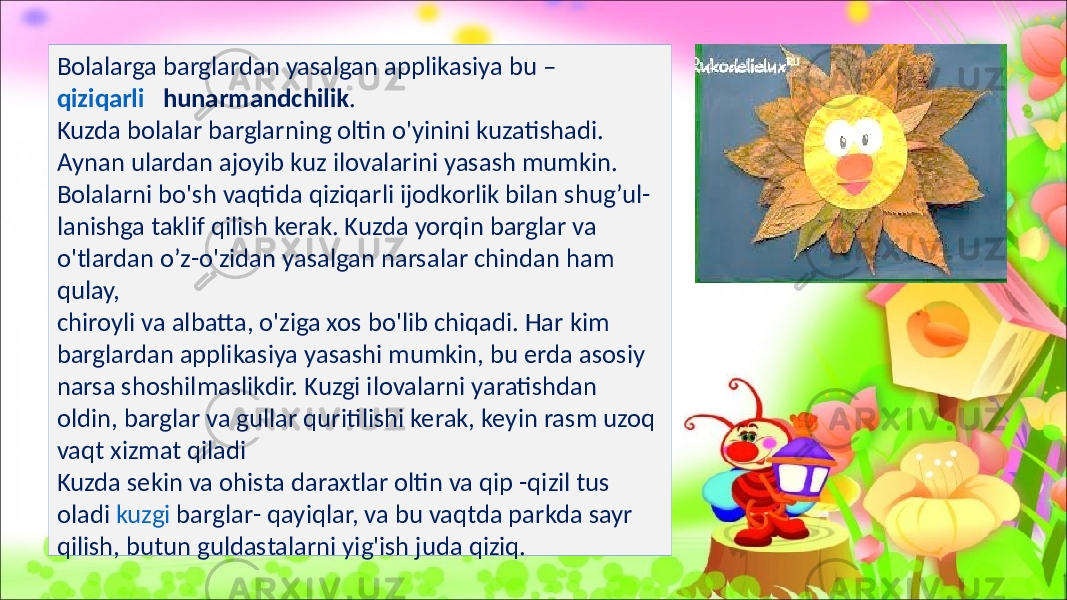 Bolalarga barglardan yasalgan applikasiya bu – qiziqarli hunarmandchilik . Kuzda bolalar barglarning oltin o&#39;yinini kuzatishadi. Aynan ulardan ajoyib kuz ilovalarini yasash mumkin. Bolalarni bo&#39;sh vaqtida qiziqarli ijodkorlik bilan shug’ul- lanishga taklif qilish kerak. Kuzda yorqin barglar va o&#39;tlardan o’z-o&#39;zidan yasalgan narsalar chindan ham qulay, chiroyli va albatta, o&#39;ziga xos bo&#39;lib chiqadi. Har kim barglardan applikasiya yasashi mumkin, bu erda asosiy narsa shoshilmaslikdir. Kuzgi ilovalarni yaratishdan oldin, barglar va gullar quritilishi kerak, keyin rasm uzoq vaqt xizmat qiladi Kuzda sekin va ohista daraxtlar oltin va qip -qizil tus oladi kuzgi barglar - qayiqlar, va bu vaqtda parkda sayr qilish, butun guldastalarni yig&#39;ish juda qiziq. 