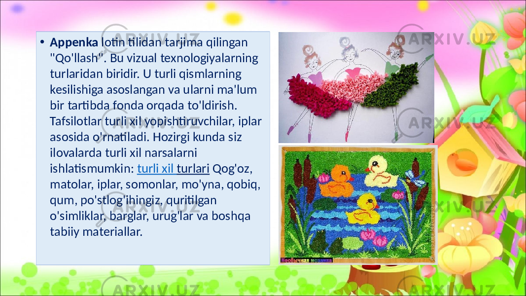 • Appenka lotin tilidan tarjima qilingan &#34;Qo&#39;llash&#34;. Bu vizual texnologiyalarning turlaridan biridir. U turli qismlarning kesilishiga asoslangan va ularni ma&#39;lum bir tartibda fonda orqada to&#39;ldirish. Tafsilotlar turli xil yopishtiruvchilar, iplar asosida o&#39;rnatiladi. Hozirgi kunda siz ilovalarda turli xil narsalarni ishlatismumkin: turli xil turlari Qog&#39;oz, matolar, iplar, somonlar, mo&#39;yna, qobiq, qum, po&#39;stlog&#39;ihingiz, quritilgan o&#39;simliklar, barglar, urug&#39;lar va boshqa tabiiy materiallar. 