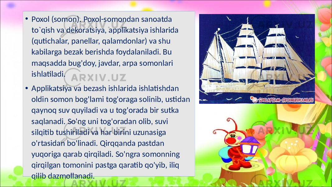 • Poxol (somon). Poxol-somondan sanoatda to`qish va dekoratsiya, applikatsiya ishlarida (qutichalar, panellar, qalamdonlar) va shu kabilarga bezak berishda foydalaniladi. Bu maqsadda bug&#39;doy, javdar, arpa somonlari ishlatiladi. • Applikatsiya va bezash ishlarida ishlatishdan oldin somon bog&#39;lami tog&#39;oraga solinib, ustidan qaynoq suv quyiladi va u tog&#39;orada bir sutka saqlanadi. So&#39;ng uni tog&#39;oradan olib, suvi silqitib tushiriladi va har birini uzunasiga o&#39;rtasidan bo&#39;linadi. Qirqqanda pastdan yuqoriga qarab qirqiladi. So&#39;ngra somonning qirqilgan tomonini pastga qaratib qo&#39;yib, iliq qilib dazmollanadi. 